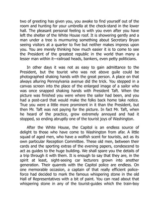two of greeting has given you, you awake to find yourself out of the
room and hunting for your umbrella at the check-stand in the lower
hall. The pleasant personal feeling is with you even after you have
left the shelter of the White House roof. It is showering gently and a
man under a tree is murmuring something about Secretary Bryan
seeing visitors at a quarter to five but neither makes impress upon
you. You are merely thinking how much easier it is to come to see
the President of the greatest republic in the world than many a
lesser man within it—railroad heads, bankers, even petty politicians.
In other days it was not as easy to gain admittance to the
President, but the tourist who was not above guile could be
photographed shaking hands with the great person. A place on that
always alluring Pennsylvania avenue did the trick. You stepped in a
canvas screen into the place of the enlarged image of a sailor who
was once snapped shaking hands with President Taft. When the
picture was finished you were where the sailor had been, and you
had a post-card that would make the folks back home take notice.
True you were a little more prominent in it than the President, but
then Mr. Taft was not paying for the picture. In fact Mr. Taft, when
he heard of the practice, grew extremely annoyed and had it
stopped, so ending abruptly one of the tourist joys of Washington.
After the White House, the Capitol is an endless source of
delight to those who have come to Washington from afar. A little
squad of aged men, who have a wolfish scent for tourists, act as its
own particular Reception Committee. These old men, between their
cards and the sporting extras of the evening papers, condescend to
act as guides to the huge building. We shall spare you the details of
a trip through it with them. It is enough to say that they are, in the
spirit at least, sight-seeing car lecturers grown into another
generation. Their quarrels with the Capitol police are endless. On
one memorable occasion, a captain of that really efficient police-
force had decided to mark the famous whispering stone in the old
Hall of Representatives with a bit of paint. You can read about that
whispering stone in any of the tourist-guides which the train-boy
 