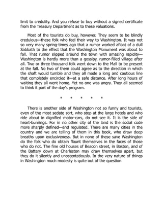 limit to credulity. And you refuse to buy without a signed certificate
from the Treasury Department as to these valuations.
Most of the tourists do buy, however. They seem to be blindly
credulous—these folk who feel their way to Washington. It was not
so very many spring-times ago that a rumor worked afloat of a dull
Sabbath to the effect that the Washington Monument was about to
fall. That rumor slipped around the town with amazing rapidity—
Washington is hardly more than a gossipy, rumor-filled village after
all. Two or three thousand folk went down to the Mall to be present
at the fall. No two of them could agree as to the direction in which
the shaft would tumble and they all made a long and cautious line
that completely encircled it—at a safe distance. After long hours of
waiting they all went home. Yet no one was angry. They all seemed
to think it part of the day's program.
* * * * *
There is another side of Washington not so funny and tourists,
even of the most sedate sort, who stop at the large hotels and who
ride about in dignified motor-cars, do not see it. It is the side of
heart-burnings. For in no other city of the land is the social code
more sharply defined—and regulated. There are many cities in the
country and we are telling of them in this book, who draw deep
breaths upon exclusiveness. But in none of these save Washington
do the folk who do obtain flaunt themselves in the faces of those
who do not. The fine old houses of Beacon street, in Boston, and of
the Battery down at Charleston may draw themselves apart, but
they do it silently and unostentatiously. In the very nature of things
in Washington much modesty is quite out of the question.
 