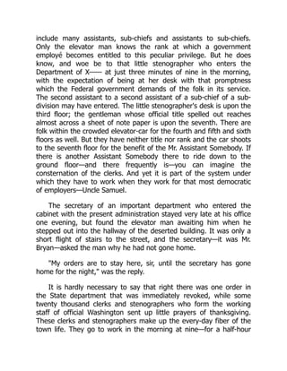 include many assistants, sub-chiefs and assistants to sub-chiefs.
Only the elevator man knows the rank at which a government
employé becomes entitled to this peculiar privilege. But he does
know, and woe be to that little stenographer who enters the
Department of X—— at just three minutes of nine in the morning,
with the expectation of being at her desk with that promptness
which the Federal government demands of the folk in its service.
The second assistant to a second assistant of a sub-chief of a sub-
division may have entered. The little stenographer's desk is upon the
third floor; the gentleman whose official title spelled out reaches
almost across a sheet of note paper is upon the seventh. There are
folk within the crowded elevator-car for the fourth and fifth and sixth
floors as well. But they have neither title nor rank and the car shoots
to the seventh floor for the benefit of the Mr. Assistant Somebody. If
there is another Assistant Somebody there to ride down to the
ground floor—and there frequently is—you can imagine the
consternation of the clerks. And yet it is part of the system under
which they have to work when they work for that most democratic
of employers—Uncle Samuel.
The secretary of an important department who entered the
cabinet with the present administration stayed very late at his office
one evening, but found the elevator man awaiting him when he
stepped out into the hallway of the deserted building. It was only a
short flight of stairs to the street, and the secretary—it was Mr.
Bryan—asked the man why he had not gone home.
"My orders are to stay here, sir, until the secretary has gone
home for the night," was the reply.
It is hardly necessary to say that right there was one order in
the State department that was immediately revoked, while some
twenty thousand clerks and stenographers who form the working
staff of official Washington sent up little prayers of thanksgiving.
These clerks and stenographers make up the every-day fiber of the
town life. They go to work in the morning at nine—for a half-hour
 