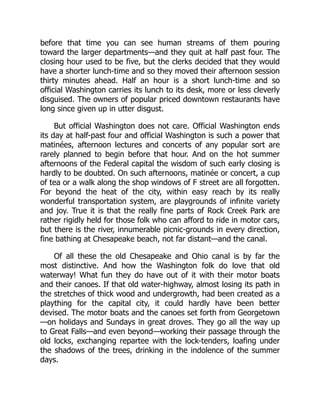 before that time you can see human streams of them pouring
toward the larger departments—and they quit at half past four. The
closing hour used to be five, but the clerks decided that they would
have a shorter lunch-time and so they moved their afternoon session
thirty minutes ahead. Half an hour is a short lunch-time and so
official Washington carries its lunch to its desk, more or less cleverly
disguised. The owners of popular priced downtown restaurants have
long since given up in utter disgust.
But official Washington does not care. Official Washington ends
its day at half-past four and official Washington is such a power that
matinées, afternoon lectures and concerts of any popular sort are
rarely planned to begin before that hour. And on the hot summer
afternoons of the Federal capital the wisdom of such early closing is
hardly to be doubted. On such afternoons, matinée or concert, a cup
of tea or a walk along the shop windows of F street are all forgotten.
For beyond the heat of the city, within easy reach by its really
wonderful transportation system, are playgrounds of infinite variety
and joy. True it is that the really fine parts of Rock Creek Park are
rather rigidly held for those folk who can afford to ride in motor cars,
but there is the river, innumerable picnic-grounds in every direction,
fine bathing at Chesapeake beach, not far distant—and the canal.
Of all these the old Chesapeake and Ohio canal is by far the
most distinctive. And how the Washington folk do love that old
waterway! What fun they do have out of it with their motor boats
and their canoes. If that old water-highway, almost losing its path in
the stretches of thick wood and undergrowth, had been created as a
plaything for the capital city, it could hardly have been better
devised. The motor boats and the canoes set forth from Georgetown
—on holidays and Sundays in great droves. They go all the way up
to Great Falls—and even beyond—working their passage through the
old locks, exchanging repartee with the lock-tenders, loafing under
the shadows of the trees, drinking in the indolence of the summer
days.
 