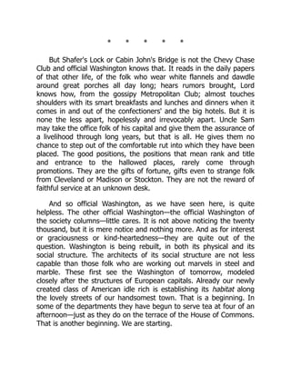 * * * * *
But Shafer's Lock or Cabin John's Bridge is not the Chevy Chase
Club and official Washington knows that. It reads in the daily papers
of that other life, of the folk who wear white flannels and dawdle
around great porches all day long; hears rumors brought, Lord
knows how, from the gossipy Metropolitan Club; almost touches
shoulders with its smart breakfasts and lunches and dinners when it
comes in and out of the confectioners' and the big hotels. But it is
none the less apart, hopelessly and irrevocably apart. Uncle Sam
may take the office folk of his capital and give them the assurance of
a livelihood through long years, but that is all. He gives them no
chance to step out of the comfortable rut into which they have been
placed. The good positions, the positions that mean rank and title
and entrance to the hallowed places, rarely come through
promotions. They are the gifts of fortune, gifts even to strange folk
from Cleveland or Madison or Stockton. They are not the reward of
faithful service at an unknown desk.
And so official Washington, as we have seen here, is quite
helpless. The other official Washington—the official Washington of
the society columns—little cares. It is not above noticing the twenty
thousand, but it is mere notice and nothing more. And as for interest
or graciousness or kind-heartedness—they are quite out of the
question. Washington is being rebuilt, in both its physical and its
social structure. The architects of its social structure are not less
capable than those folk who are working out marvels in steel and
marble. These first see the Washington of tomorrow, modeled
closely after the structures of European capitals. Already our newly
created class of American idle rich is establishing its habitat along
the lovely streets of our handsomest town. That is a beginning. In
some of the departments they have begun to serve tea at four of an
afternoon—just as they do on the terrace of the House of Commons.
That is another beginning. We are starting.
 