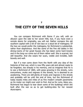 7
THE CITY OF THE SEVEN HILLS
You can compare Richmond with Rome if you will, with an
allusion upon the side to her seven hills; but, if you have even a
remote desire for originality, you will not. Rather compare the old
southern capital with a bit of rare lace or a stout bit of mahogany. Of
the two we would prefer the mahogany, for Richmond is substantial,
rather than diaphanous. And like some of the fine old tables in the
dining-rooms of her great houses she has taken some hard knocks
and in the long run come out of them rather well. She is scarred, but
still beautiful. And she wears her scars, visible and invisible, both
bravely and well.
But if a man come down from the North with any idea of the
histories of that war, which is now fifty years old and almost ready to
be forgotten, too sharply in his memory, and so imagines that he is
to see a Richmond of 1865, with grass growing in the streets, ruins
everywhere, mules and negroes in the streets, he is doomed to an
awakening. There are still plenty of mules and negroes in the streets
and probably will be until the end of time, but the Richmond of
today boasts miles and miles of as fine modern smooth pavements
as his motor car might ever wish to find. And as for ruins, bless you,
Richmond has begun to tear down some of the buildings which she
built after the war so as to get building-sites for her newest
skyscrapers.
 