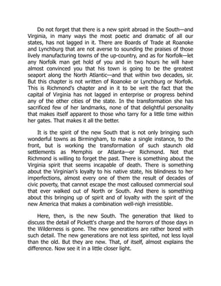 Do not forget that there is a new spirit abroad in the South—and
Virginia, in many ways the most poetic and dramatic of all our
states, has not lagged in it. There are Boards of Trade at Roanoke
and Lynchburg that are not averse to sounding the praises of those
lively manufacturing towns of the up-country, and as for Norfolk—let
any Norfolk man get hold of you and in two hours he will have
almost convinced you that his town is going to be the greatest
seaport along the North Atlantic—and that within two decades, sir.
But this chapter is not written of Roanoke or Lynchburg or Norfolk.
This is Richmond's chapter and in it to be writ the fact that the
capital of Virginia has not lagged in enterprise or progress behind
any of the other cities of the state. In the transformation she has
sacrificed few of her landmarks, none of that delightful personality
that makes itself apparent to those who tarry for a little time within
her gates. That makes it all the better.
It is the spirit of the new South that is not only bringing such
wonderful towns as Birmingham, to make a single instance, to the
front, but is working the transformation of such staunch old
settlements as Memphis or Atlanta—or Richmond. Not that
Richmond is willing to forget the past. There is something about the
Virginia spirit that seems incapable of death. There is something
about the Virginian's loyalty to his native state, his blindness to her
imperfections, almost every one of them the result of decades of
civic poverty, that cannot escape the most calloused commercial soul
that ever walked out of North or South. And there is something
about this bringing up of spirit and of loyalty with the spirit of the
new America that makes a combination well-nigh irresistible.
Here, then, is the new South. The generation that liked to
discuss the detail of Pickett's charge and the horrors of those days in
the Wilderness is gone. The new generations are rather bored with
such detail. The new generations are not less spirited, not less loyal
than the old. But they are new. That, of itself, almost explains the
difference. Now see it in a little closer light.
 