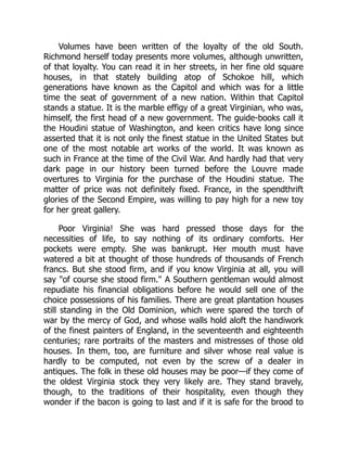 Volumes have been written of the loyalty of the old South.
Richmond herself today presents more volumes, although unwritten,
of that loyalty. You can read it in her streets, in her fine old square
houses, in that stately building atop of Schokoe hill, which
generations have known as the Capitol and which was for a little
time the seat of government of a new nation. Within that Capitol
stands a statue. It is the marble effigy of a great Virginian, who was,
himself, the first head of a new government. The guide-books call it
the Houdini statue of Washington, and keen critics have long since
asserted that it is not only the finest statue in the United States but
one of the most notable art works of the world. It was known as
such in France at the time of the Civil War. And hardly had that very
dark page in our history been turned before the Louvre made
overtures to Virginia for the purchase of the Houdini statue. The
matter of price was not definitely fixed. France, in the spendthrift
glories of the Second Empire, was willing to pay high for a new toy
for her great gallery.
Poor Virginia! She was hard pressed those days for the
necessities of life, to say nothing of its ordinary comforts. Her
pockets were empty. She was bankrupt. Her mouth must have
watered a bit at thought of those hundreds of thousands of French
francs. But she stood firm, and if you know Virginia at all, you will
say "of course she stood firm." A Southern gentleman would almost
repudiate his financial obligations before he would sell one of the
choice possessions of his families. There are great plantation houses
still standing in the Old Dominion, which were spared the torch of
war by the mercy of God, and whose walls hold aloft the handiwork
of the finest painters of England, in the seventeenth and eighteenth
centuries; rare portraits of the masters and mistresses of those old
houses. In them, too, are furniture and silver whose real value is
hardly to be computed, not even by the screw of a dealer in
antiques. The folk in these old houses may be poor—if they come of
the oldest Virginia stock they very likely are. They stand bravely,
though, to the traditions of their hospitality, even though they
wonder if the bacon is going to last and if it is safe for the brood to
 