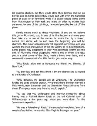kill another chicken. But they would close their kitchen and live on
berries and on herbs before they would part with even the humblest
piece of silver or of furniture; while if a dealer should come down
from Washington or New York and make an offer, no matter how
generous, for one of the paintings, he would probably be put off the
place.
Family means much to these Virginians. If you do not believe
this go to Richmond, stop in one of its fine houses and make your
host take you to one of the dances for which the city is famed.
Almost any dance will do and from the beginning you will be
charmed. The minor appointments will approach perfection, and you
will find the men and women of the city worthy of its best traditions.
Some places may disappoint in their well-advertised charm but the
girls of Richmond never disappoint. Here is one of them. She gets
you in a quiet corner of the place, meets a friend over there, and a
conversation somewhat after this fashion gets under way:
"Miss Rhett, allow me to introduce my friend, Mr. Blinkins, of
New York."
You bow low and ask Miss Rhett if by any chance she is related
to the Rhetts of Charleston.
"Only distantly. My people are all Virginians. The Charleston
Rhetts are quite another branch. My grandfather's brother married a
Miss Morris, from Savannah and the Charleston Rhetts all come from
them. If my papa were only here he would explain."
You say that you understand and murmur something about
having met a Richard Henry Rhett at the old Colonial town of
Williamsburgh a few years ago when you were down for the
Jamestown exposition.
"He was a Petersburgh Rhett," the young lady explains, "son of a
cousin of my father. He married Miss Virginia Tredegar last year."
 