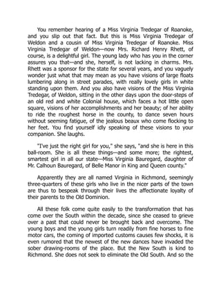 You remember hearing of a Miss Virginia Tredegar of Roanoke,
and you slip out that fact. But this is Miss Virginia Tredegar of
Weldon and a cousin of Miss Virginia Tredegar of Roanoke. Miss
Virginia Tredegar of Weldon—now Mrs. Richard Henry Rhett, of
course, is a delightful girl. The young lady who has you in the corner
assures you that—and she, herself, is not lacking in charms. Mrs.
Rhett was a sponsor for the state for several years, and you vaguely
wonder just what that may mean as you have visions of large floats
lumbering along in street parades, with really lovely girls in white
standing upon them. And you also have visions of the Miss Virginia
Tredegar, of Weldon, sitting in the other days upon the door-steps of
an old red and white Colonial house, which faces a hot little open
square, visions of her accomplishments and her beauty; of her ability
to ride the roughest horse in the county, to dance seven hours
without seeming fatigue, of the jealous beaux who come flocking to
her feet. You find yourself idly speaking of these visions to your
companion. She laughs.
"I've just the right girl for you," she says, "and she is here in this
ball-room. She is all these things—and some more; the rightest,
smartest girl in all our state—Miss Virginia Bauregard, daughter of
Mr. Calhoun Bauregard, of Belle Manor in King and Queen county."
Apparently they are all named Virginia in Richmond, seemingly
three-quarters of these girls who live in the nicer parts of the town
are thus to bespeak through their lives the affectionate loyalty of
their parents to the Old Dominion.
All these folk come quite easily to the transformation that has
come over the South within the decade, since she ceased to grieve
over a past that could never be brought back and overcome. The
young boys and the young girls turn readily from fine horses to fine
motor cars, the coming of imported customs causes few shocks, it is
even rumored that the newest of the new dances have invaded the
sober drawing-rooms of the place. But the New South is kind to
Richmond. She does not seek to eliminate the Old South. And so the
 