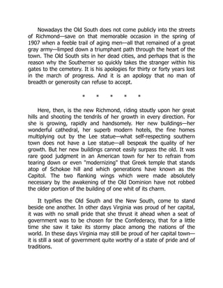 Nowadays the Old South does not come publicly into the streets
of Richmond—save on that memorable occasion in the spring of
1907 when a feeble trail of aging men—all that remained of a great
gray army—limped down a triumphant path through the heart of the
town. The Old South sits in her dead cities, and perhaps that is the
reason why the Southerner so quickly takes the stranger within his
gates to the cemetery. It is his apologies for thirty or forty years lost
in the march of progress. And it is an apology that no man of
breadth or generosity can refuse to accept.
* * * * *
Here, then, is the new Richmond, riding stoutly upon her great
hills and shooting the tendrils of her growth in every direction. For
she is growing, rapidly and handsomely. Her new buildings—her
wonderful cathedral, her superb modern hotels, the fine homes
multiplying out by the Lee statue—what self-respecting southern
town does not have a Lee statue—all bespeak the quality of her
growth. But her new buildings cannot easily surpass the old. It was
rare good judgment in an American town for her to refrain from
tearing down or even "modernizing" that Greek temple that stands
atop of Schokoe hill and which generations have known as the
Capitol. The two flanking wings which were made absolutely
necessary by the awakening of the Old Dominion have not robbed
the older portion of the building of one whit of its charm.
It typifies the Old South and the New South, come to stand
beside one another. In other days Virginia was proud of her capital,
it was with no small pride that she thrust it ahead when a seat of
government was to be chosen for the Confederacy, that for a little
time she saw it take its stormy place among the nations of the
world. In these days Virginia may still be proud of her capital town—
it is still a seat of government quite worthy of a state of pride and of
traditions.
 