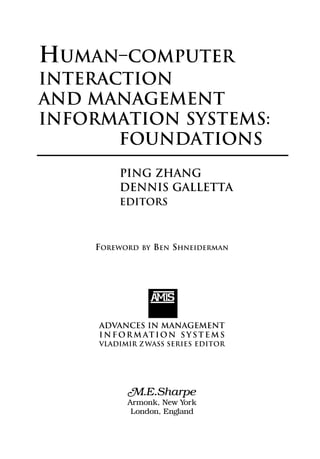 ADVANCES IN MANAGEMENT
I N F OR M AT ION S Y S T E M S
VLADIMIR ZWASS SERIES EDITOR
AMS
M.E.Sharpe
Armonk, New York
London, England
PING ZHANG
DENNIS GALLETTA
EDITORS
HUMAN–COMPUTER
INTERACTION
AND MANAGEMENT
INFORMATION SYSTEMS:
FOUNDATIONS
FOREWORD BY BEN SHNEIDERMAN
 