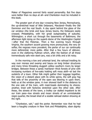 Maker of Magazines averred fairly oozed personality. But five days
were better than no days at all—and Charleston must be included in
this book.
The greater part of one day—crossing New Jersey, Pennsylvania,
the up-stretched head of little Delaware, Maryland—finally the Old
Dominion and the real South. A day spent behind the glass of the
car window—the brisk and busy Jersey towns, the Delaware easily
crossed; Philadelphia, with her great outspreading of suburbs;
Wilmington; a short cut through the basements of Baltimore; the
afternoon light dying on the superb dome of the Washington Capitol
—after that the Potomac. Then a few evening hours through
Virginia, the southern accent growing more pronounced, the very air
softer, the negroes more prevalent, the porter of our car continually
more deferential, more polite. After that a few hours of oblivion,
even in the clattering Pullman which, after the fashion of all these
tremendously safe new steel cars, was a bit chilly and a bit noisy.
In the morning a low and unkempt land, the railroad trestling its
way over morass and swamp and bayou on long timber structures
and many times threading sluggish yellow southern rivers by larger
bridges. Between these a sandy mainland—thick forests of pine with
increasing numbers of live-oaks holding soft moss aloft—at last the
outskirts of a town. Other folk might gather their luggage together,
the vision of a distant place with its white spires, the soft gray fog
that tells of the proximity of the open sea blowing in upon them,
held us at the window pane. A river showed itself in the distance to
the one side of the train, with mast-heads dominating its shores;
another, lined with factories stretched upon the other side. After
these, the streets of the town, a trolley car stalled impatient to let
our train pass—low streets and mean streets of an unmistakable
negro quarter, the broad shed of a sizable railroad station showing at
the right.
"Charleston, sah," said the porter. Remember now that he had
been a haughty creature in New York and Philadelphia, ebon dignity
 