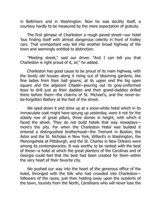 in Baltimore and in Washington. Now he was docility itself, a
courtesy hardly to be measured by the mere expectation of gratuity.
The first glimpse of Charleston a rough paved street—our hotel
'bus finding itself with almost dangerous celerity in front of trolley
cars. That unimportant way led into another broad highway of the
town and seemingly entitled to distinction.
"Meeting street," said our driver. "And I can tell you that
Charleston is right proud of it, sir," he added.
Charleston has good cause to be proud of its main highway, with
the lovely old houses along it rising out of blooming gardens, like
fine ladies from their ball gowns; at its upper end the big open
square and the adjacent Citadel—pouring out its gray-uniformed
boys to drill just as their daddies and their grand-daddies drilled
there before them—the charms of St. Michael's, and the never-to-
be-forgotten Battery at the foot of the street.
We sped down it and drew up at a snow-white hotel which in its
immaculate coat might have sprung up yesterday, were it not for the
stately row of great pillars, three stories in height, with which it
faced the street. They do not build hotels that way nowadays—
more's the pity. For when the Charleston Hotel was builded it
entered a distinguished brotherhood—the Tremont in Boston, the
Astor and the St. Nicholas in New York, Willard's in Washington, the
Monongahela at Pittsburgh, and the St. Charles in New Orleans were
among its contemporaries. It was worthy to be ranked with the best
of these—a hotel at which the great planters of the Carolinas and of
Georgia could feel that the best had been created for them within
the very heart of their favorite city.
We pushed our way into the heart of the generous office of the
hotel, thronged with the folk who had crowded into Charleston—
followers of the races, just then holding sway upon the outskirts of
the town, tourists from the North, Carolinans who will never lose the
 