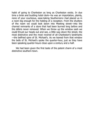 habit of going to Charleston as long as Charleston exists. In due
time a brisk and bustling hotel clerk—he was an importation, plainly,
none of your courteous, ease-taking Southerners—had placed us in
a room big enough for the holding of a reception. From the shutters
of the room we could look down into Meeting street—into the
charred remnants of a store that had been burned long before and
the débris never removed. When we threw up the window sash we
could thrust our heads out and see, a little way down the street, the
most distinctive and the most revered of all Charleston's landmarks
—the belfried spire of St. Michael's. As we leaned from that window
the bells of St. Michael's spoke the quarter-hour, just as they have
been speaking quarter-hours close upon a century and a half.
We had been given the first taste of the potent charm of a most
distinctive southern town.
 