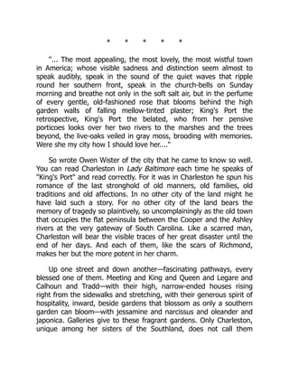 * * * * *
"... The most appealing, the most lovely, the most wistful town
in America; whose visible sadness and distinction seem almost to
speak audibly, speak in the sound of the quiet waves that ripple
round her southern front, speak in the church-bells on Sunday
morning and breathe not only in the soft salt air, but in the perfume
of every gentle, old-fashioned rose that blooms behind the high
garden walls of falling mellow-tinted plaster; King's Port the
retrospective, King's Port the belated, who from her pensive
porticoes looks over her two rivers to the marshes and the trees
beyond, the live-oaks veiled in gray moss, brooding with memories.
Were she my city how I should love her...."
So wrote Owen Wister of the city that he came to know so well.
You can read Charleston in Lady Baltimore each time he speaks of
"King's Port" and read correctly. For it was in Charleston he spun his
romance of the last stronghold of old manners, old families, old
traditions and old affections. In no other city of the land might he
have laid such a story. For no other city of the land bears the
memory of tragedy so plaintively, so uncomplainingly as the old town
that occupies the flat peninsula between the Cooper and the Ashley
rivers at the very gateway of South Carolina. Like a scarred man,
Charleston will bear the visible traces of her great disaster until the
end of her days. And each of them, like the scars of Richmond,
makes her but the more potent in her charm.
Up one street and down another—fascinating pathways, every
blessed one of them. Meeting and King and Queen and Legare and
Calhoun and Tradd—with their high, narrow-ended houses rising
right from the sidewalks and stretching, with their generous spirit of
hospitality, inward, beside gardens that blossom as only a southern
garden can bloom—with jessamine and narcissus and oleander and
japonica. Galleries give to these fragrant gardens. Only Charleston,
unique among her sisters of the Southland, does not call them
 