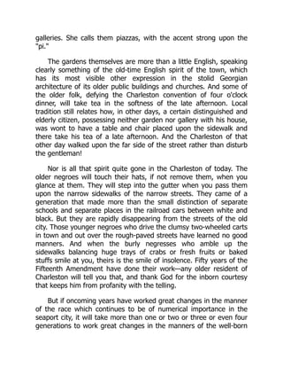 galleries. She calls them piazzas, with the accent strong upon the
"pi."
The gardens themselves are more than a little English, speaking
clearly something of the old-time English spirit of the town, which
has its most visible other expression in the stolid Georgian
architecture of its older public buildings and churches. And some of
the older folk, defying the Charleston convention of four o'clock
dinner, will take tea in the softness of the late afternoon. Local
tradition still relates how, in other days, a certain distinguished and
elderly citizen, possessing neither garden nor gallery with his house,
was wont to have a table and chair placed upon the sidewalk and
there take his tea of a late afternoon. And the Charleston of that
other day walked upon the far side of the street rather than disturb
the gentleman!
Nor is all that spirit quite gone in the Charleston of today. The
older negroes will touch their hats, if not remove them, when you
glance at them. They will step into the gutter when you pass them
upon the narrow sidewalks of the narrow streets. They came of a
generation that made more than the small distinction of separate
schools and separate places in the railroad cars between white and
black. But they are rapidly disappearing from the streets of the old
city. Those younger negroes who drive the clumsy two-wheeled carts
in town and out over the rough-paved streets have learned no good
manners. And when the burly negresses who amble up the
sidewalks balancing huge trays of crabs or fresh fruits or baked
stuffs smile at you, theirs is the smile of insolence. Fifty years of the
Fifteenth Amendment have done their work—any older resident of
Charleston will tell you that, and thank God for the inborn courtesy
that keeps him from profanity with the telling.
But if oncoming years have worked great changes in the manner
of the race which continues to be of numerical importance in the
seaport city, it will take more than one or two or three or even four
generations to work great changes in the manners of the well-born
 
