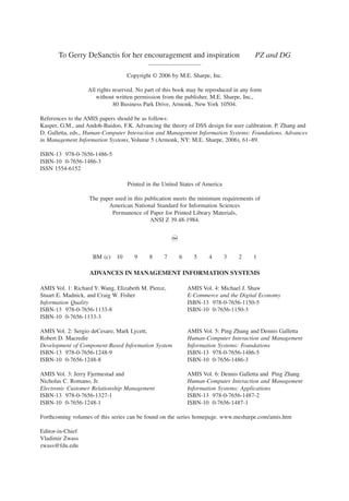 4 AUTHOR
To Gerry DeSanctis for her encouragement and inspiration PZ and DG
——————————
Copyright © 2006 by M.E. Sharpe, Inc.
All rights reserved. No part of this book may be reproduced in any form
without written permission from the publisher, M.E. Sharpe, Inc.,
80 Business Park Drive, Armonk, New York 10504.
References to the AMIS papers should be as follows:
Kasper, G.M., and Andoh-Baidoo, F.K. Advancing the theory of DSS design for user calibration. P. Zhang and
D. Galletta, eds., Human-Computer Interaction and Management Information Systems: Foundations. Advances
in Management Information Systems, Volume 5 (Armonk, NY: M.E. Sharpe, 2006), 61–89.
ISBN-13 978-0-7656-1486-5
ISBN-10 0-7656-1486-3
ISSN 1554-6152
Printed in the United States of America
The paper used in this publication meets the minimum requirements of
American National Standard for Information Sciences
Permanence of Paper for Printed Library Materials,
ANSI Z 39.48-1984.
~
BM (c) 10 9 8 7 6 5 4 3 2 1
ADVANCES IN MANAGEMENT INFORMATION SYSTEMS
AMIS Vol. 1: Richard Y. Wang, Elizabeth M. Pierce, AMIS Vol. 4: Michael J. Shaw
Stuart E. Madnick, and Craig W. Fisher E-Commerce and the Digital Economy
Information Quality ISBN-13 978-0-7656-1150-5
ISBN-13 978-0-7656-1133-8 ISBN-10 0-7656-1150-3
ISBN-10 0-7656-1133-3
AMIS Vol. 2: Sergio deCesare, Mark Lycett, AMIS Vol. 5: Ping Zhang and Dennis Galletta
Robert D. Macredie Human-Computer Interaction and Management
Development of Component-Based Information System Information Systems: Foundations
ISBN-13 978-0-7656-1248-9 ISBN-13 978-0-7656-1486-5
ISBN-10 0-7656-1248-8 ISBN-10 0-7656-1486-3
AMIS Vol. 3: Jerry Fjermestad and AMIS Vol. 6: Dennis Galletta and Ping Zhang
Nicholas C. Romano, Jr. Human-Computer Interaction and Management
Electronic Customer Relationship Management Information Systems: Applications
ISBN-13 978-0-7656-1327-1 ISBN-13 978-0-7656-1487-2
ISBN-10 0-7656-1248-1 ISBN-10 0-7656-1487-1
Forthcoming volumes of this series can be found on the series homepage. www.mesharpe.com/amis.htm
Editor-in-Chief
Vladimir Zwass
zwass@fdu.edu
 