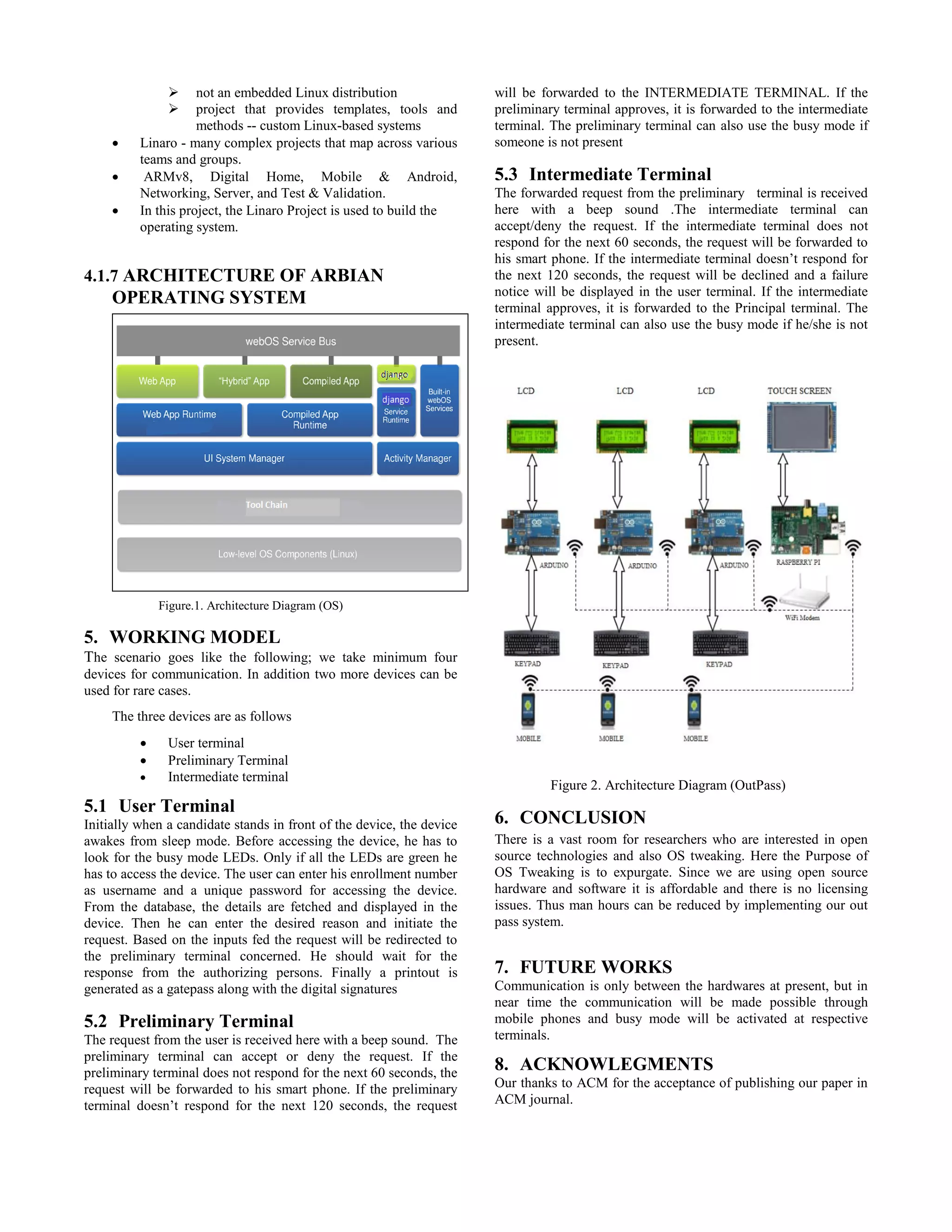  not an embedded Linux distribution
 project that provides templates, tools and
methods -- custom Linux-based systems
 Linaro - many complex projects that map across various
teams and groups.
 ARMv8, Digital Home, Mobile & Android,
Networking, Server, and Test & Validation.
 In this project, the Linaro Project is used to build the
operating system.
4.1.7 ARCHITECTURE OF ARBIAN
OPERATING SYSTEM
Figure.1. Architecture Diagram (OS)
5. WORKING MODEL
The scenario goes like the following; we take minimum four
devices for communication. In addition two more devices can be
used for rare cases.
The three devices are as follows
 User terminal
 Preliminary Terminal
 Intermediate terminal
5.1 User Terminal
Initially when a candidate stands in front of the device, the device
awakes from sleep mode. Before accessing the device, he has to
look for the busy mode LEDs. Only if all the LEDs are green he
has to access the device. The user can enter his enrollment number
as username and a unique password for accessing the device.
From the database, the details are fetched and displayed in the
device. Then he can enter the desired reason and initiate the
request. Based on the inputs fed the request will be redirected to
the preliminary terminal concerned. He should wait for the
response from the authorizing persons. Finally a printout is
generated as a gatepass along with the digital signatures
5.2 Preliminary Terminal
The request from the user is received here with a beep sound. The
preliminary terminal can accept or deny the request. If the
preliminary terminal does not respond for the next 60 seconds, the
request will be forwarded to his smart phone. If the preliminary
terminal doesn’t respond for the next 120 seconds, the request
will be forwarded to the INTERMEDIATE TERMINAL. If the
preliminary terminal approves, it is forwarded to the intermediate
terminal. The preliminary terminal can also use the busy mode if
someone is not present
5.3 Intermediate Terminal
The forwarded request from the preliminary terminal is received
here with a beep sound .The intermediate terminal can
accept/deny the request. If the intermediate terminal does not
respond for the next 60 seconds, the request will be forwarded to
his smart phone. If the intermediate terminal doesn’t respond for
the next 120 seconds, the request will be declined and a failure
notice will be displayed in the user terminal. If the intermediate
terminal approves, it is forwarded to the Principal terminal. The
intermediate terminal can also use the busy mode if he/she is not
present.
Figure 2. Architecture Diagram (OutPass)
6. CONCLUSION
There is a vast room for researchers who are interested in open
source technologies and also OS tweaking. Here the Purpose of
OS Tweaking is to expurgate. Since we are using open source
hardware and software it is affordable and there is no licensing
issues. Thus man hours can be reduced by implementing our out
pass system.
7. FUTURE WORKS
Communication is only between the hardwares at present, but in
near time the communication will be made possible through
mobile phones and busy mode will be activated at respective
terminals.
8. ACKNOWLEGMENTS
Our thanks to ACM for the acceptance of publishing our paper in
ACM journal.
 