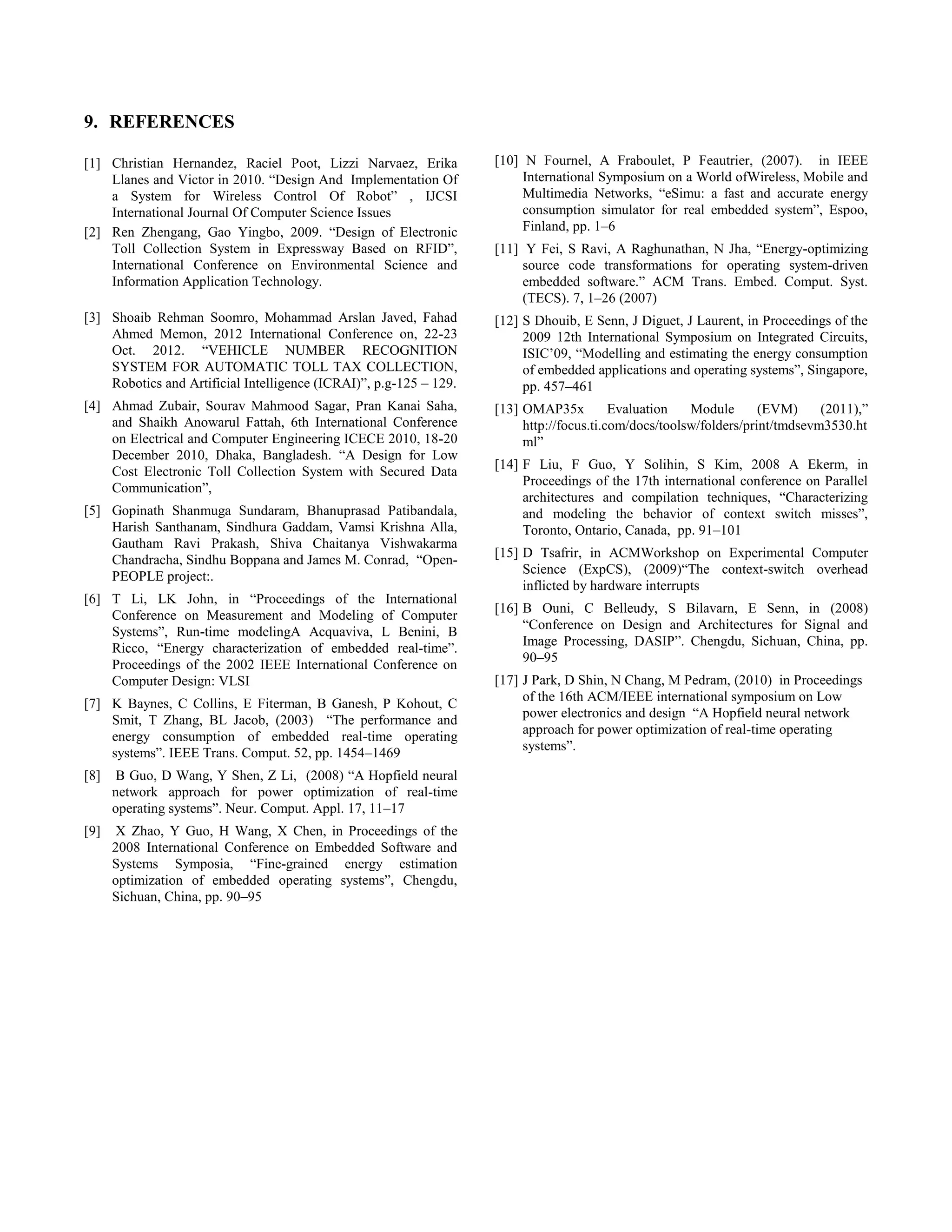 9. REFERENCES
[1] Christian Hernandez, Raciel Poot, Lizzi Narvaez, Erika
Llanes and Victor in 2010. “Design And Implementation Of
a System for Wireless Control Of Robot” , IJCSI
International Journal Of Computer Science Issues
[2] Ren Zhengang, Gao Yingbo, 2009. “Design of Electronic
Toll Collection System in Expressway Based on RFID”,
International Conference on Environmental Science and
Information Application Technology.
[3] Shoaib Rehman Soomro, Mohammad Arslan Javed, Fahad
Ahmed Memon, 2012 International Conference on, 22-23
Oct. 2012. “VEHICLE NUMBER RECOGNITION
SYSTEM FOR AUTOMATIC TOLL TAX COLLECTION,
Robotics and Artificial Intelligence (ICRAI)”, p.g-125 – 129.
[4] Ahmad Zubair, Sourav Mahmood Sagar, Pran Kanai Saha,
and Shaikh Anowarul Fattah, 6th International Conference
on Electrical and Computer Engineering ICECE 2010, 18-20
December 2010, Dhaka, Bangladesh. “A Design for Low
Cost Electronic Toll Collection System with Secured Data
Communication”,
[5] Gopinath Shanmuga Sundaram, Bhanuprasad Patibandala,
Harish Santhanam, Sindhura Gaddam, Vamsi Krishna Alla,
Gautham Ravi Prakash, Shiva Chaitanya Vishwakarma
Chandracha, Sindhu Boppana and James M. Conrad, “Open-
PEOPLE project:.
[6] T Li, LK John, in “Proceedings of the International
Conference on Measurement and Modeling of Computer
Systems”, Run-time modelingA Acquaviva, L Benini, B
Ricco, “Energy characterization of embedded real-time”.
Proceedings of the 2002 IEEE International Conference on
Computer Design: VLSI
[7] K Baynes, C Collins, E Fiterman, B Ganesh, P Kohout, C
Smit, T Zhang, BL Jacob, (2003) “The performance and
energy consumption of embedded real-time operating
systems”. IEEE Trans. Comput. 52, pp. 1454–1469
[8] B Guo, D Wang, Y Shen, Z Li, (2008) “A Hopfield neural
network approach for power optimization of real-time
operating systems”. Neur. Comput. Appl. 17, 11–17
[9] X Zhao, Y Guo, H Wang, X Chen, in Proceedings of the
2008 International Conference on Embedded Software and
Systems Symposia, “Fine-grained energy estimation
optimization of embedded operating systems”, Chengdu,
Sichuan, China, pp. 90–95
[10] N Fournel, A Fraboulet, P Feautrier, (2007). in IEEE
International Symposium on a World ofWireless, Mobile and
Multimedia Networks, “eSimu: a fast and accurate energy
consumption simulator for real embedded system”, Espoo,
Finland, pp. 1–6
[11] Y Fei, S Ravi, A Raghunathan, N Jha, “Energy-optimizing
source code transformations for operating system-driven
embedded software.” ACM Trans. Embed. Comput. Syst.
(TECS). 7, 1–26 (2007)
[12] S Dhouib, E Senn, J Diguet, J Laurent, in Proceedings of the
2009 12th International Symposium on Integrated Circuits,
ISIC’09, “Modelling and estimating the energy consumption
of embedded applications and operating systems”, Singapore,
pp. 457–461
[13] OMAP35x Evaluation Module (EVM) (2011),”
http://focus.ti.com/docs/toolsw/folders/print/tmdsevm3530.ht
ml”
[14] F Liu, F Guo, Y Solihin, S Kim, 2008 A Ekerm, in
Proceedings of the 17th international conference on Parallel
architectures and compilation techniques, “Characterizing
and modeling the behavior of context switch misses”,
Toronto, Ontario, Canada, pp. 91–101
[15] D Tsafrir, in ACMWorkshop on Experimental Computer
Science (ExpCS), (2009)“The context-switch overhead
inflicted by hardware interrupts
[16] B Ouni, C Belleudy, S Bilavarn, E Senn, in (2008)
“Conference on Design and Architectures for Signal and
Image Processing, DASIP”. Chengdu, Sichuan, China, pp.
90–95
[17] J Park, D Shin, N Chang, M Pedram, (2010) in Proceedings
of the 16th ACM/IEEE international symposium on Low
power electronics and design “A Hopfield neural network
approach for power optimization of real-time operating
systems”.
 