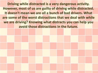 Driving while distracted is a very dangerous activity.
However, most of us are guilty of driving while distracted.
 It doesn't mean we are all a bunch of bad drivers. What
are some of the worst distractions that we deal with while
 we are driving? Knowing what distracts you can help you
           avoid those distractions in the future.
 