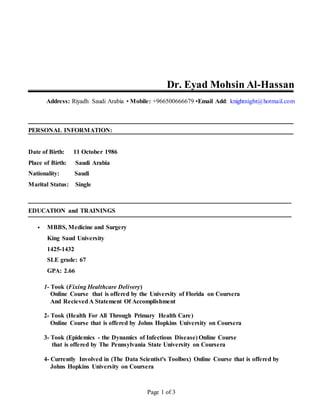 Dr. Eyad Mohsin Al-Hassan 
Address: Riyadh Saudi Arabia • Mobile: +966500666679 •Email Add: knightnight@hotmail.com 
Page 1 of 3 
PERSONAL INFORMATION: 
Date of Birth: 11 October 1986 
Place of Birth: Saudi Arabia 
Nationality: Saudi 
Marital Status: Single 
EDUCATION and TRAININGS 
 MBBS, Medicine and Surgery 
King Saud University 
1425-1432 
SLE grade: 67 
GPA: 2.66 
1- Took (Fixing Healthcare Delivery) 
Online Course that is offered by the University of Florida on Coursera 
And Recieved A Statement Of Accomplishment 
2- Took (Health For All Through Primary Health Care) 
Online Course that is offered by Johns Hopkins University on Coursera 
3- Took (Epidemics - the Dynamics of Infectious Disease) Online Course 
that is offered by The Pennsylvania State University on Coursera 
4- Currently Involved in (The Data Scientist's Toolbox) Online Course that is offered by 
Johns Hopkins University on Coursera 
 