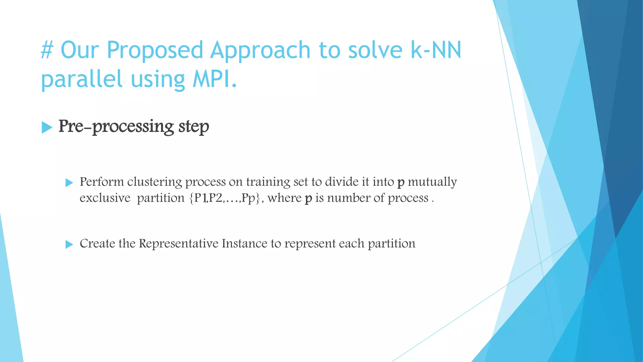 # Our Proposed Approach to solve k-NN
parallel using MPI.
 Pre-processing step
 Perform clustering process on training set to divide it into p mutually
exclusive partition {P1,P2,…,Pp}, where p is number of process .
 Create the Representative Instance to represent each partition
 