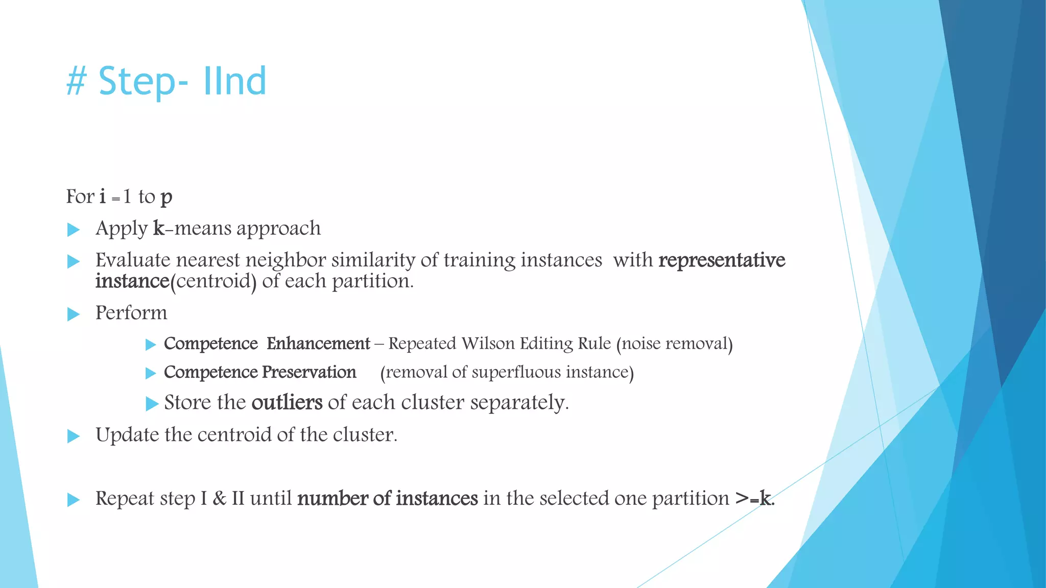 # Step- IInd
For i =1 to p
 Apply k-means approach
 Evaluate nearest neighbor similarity of training instances with representative
instance(centroid) of each partition.
 Perform
 Competence Enhancement – Repeated Wilson Editing Rule (noise removal)
 Competence Preservation (removal of superfluous instance)
 Store the outliers of each cluster separately.
 Update the centroid of the cluster.
 Repeat step I & II until number of instances in the selected one partition >=k.
 