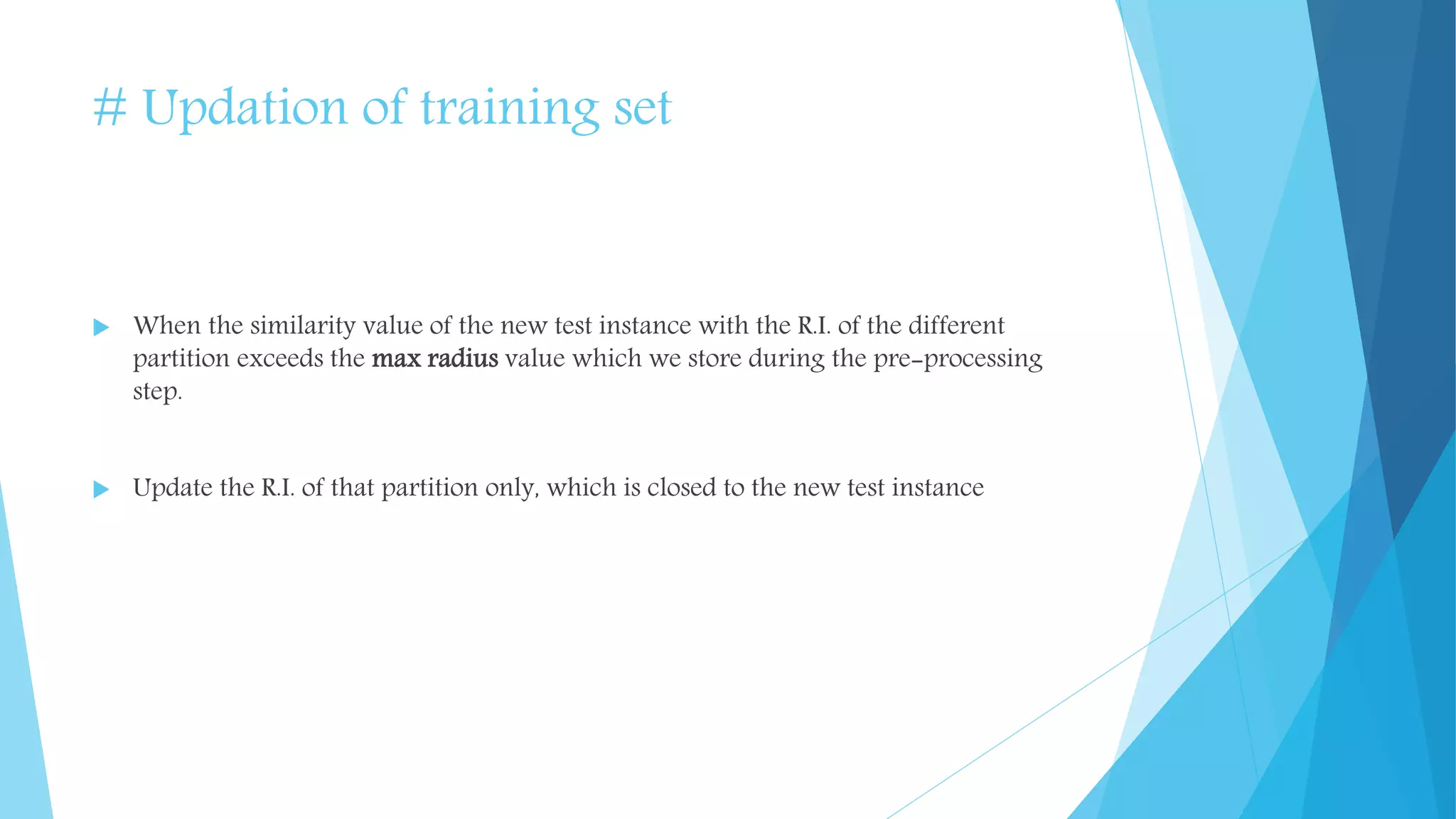 # Updation of training set
 When the similarity value of the new test instance with the R.I. of the different
partition exceeds the max radius value which we store during the pre-processing
step.
 Update the R.I. of that partition only, which is closed to the new test instance
 