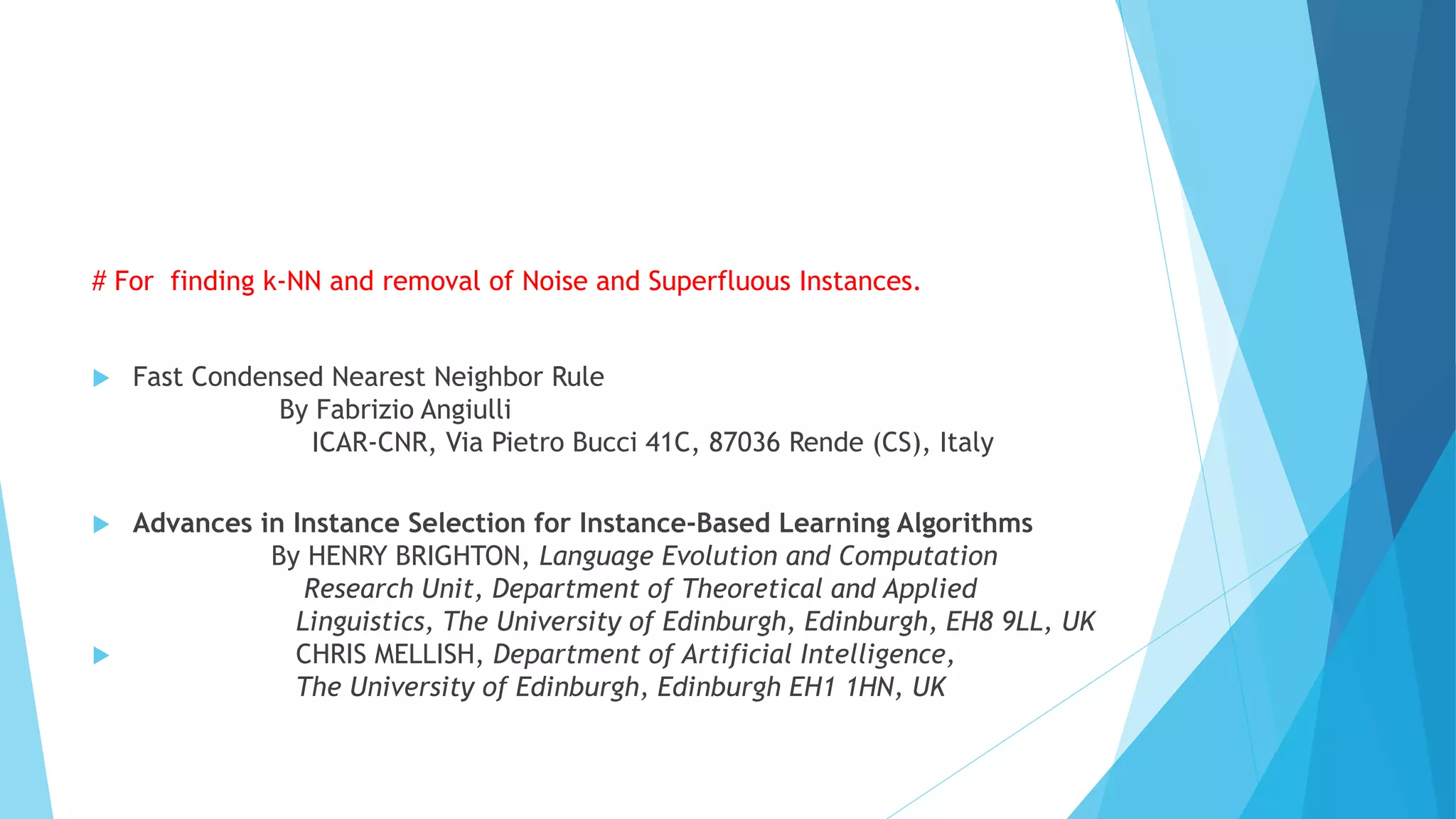 # For finding k-NN and removal of Noise and Superfluous Instances.
 Fast Condensed Nearest Neighbor Rule
By Fabrizio Angiulli
ICAR-CNR, Via Pietro Bucci 41C, 87036 Rende (CS), Italy
 Advances in Instance Selection for Instance-Based Learning Algorithms
By HENRY BRIGHTON, Language Evolution and Computation
Research Unit, Department of Theoretical and Applied
Linguistics, The University of Edinburgh, Edinburgh, EH8 9LL, UK
 CHRIS MELLISH, Department of Artificial Intelligence,
The University of Edinburgh, Edinburgh EH1 1HN, UK
 