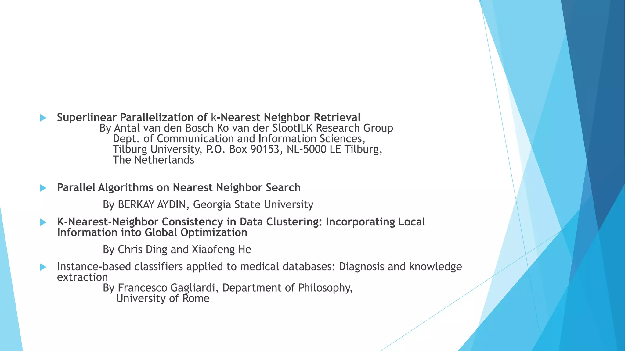  Superlinear Parallelization of k-Nearest Neighbor Retrieval
By Antal van den Bosch Ko van der SlootILK Research Group
Dept. of Communication and Information Sciences,
Tilburg University, P.O. Box 90153, NL-5000 LE Tilburg,
The Netherlands
 Parallel Algorithms on Nearest Neighbor Search
By BERKAY AYDIN, Georgia State University
 K-Nearest-Neighbor Consistency in Data Clustering: Incorporating Local
Information into Global Optimization
By Chris Ding and Xiaofeng He
 Instance-based classifiers applied to medical databases: Diagnosis and knowledge
extraction
By Francesco Gagliardi, Department of Philosophy,
University of Rome
 