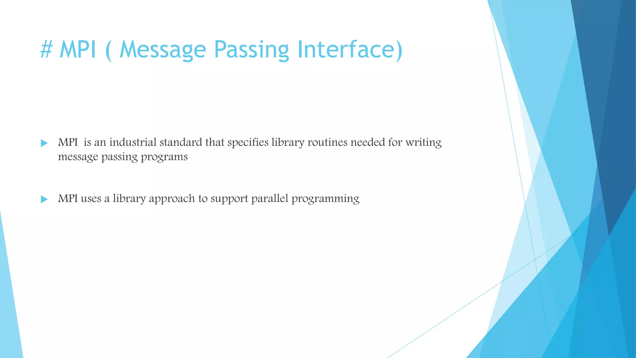 # MPI ( Message Passing Interface)
 MPI is an industrial standard that specifies library routines needed for writing
message passing programs
 MPI uses a library approach to support parallel programming
 