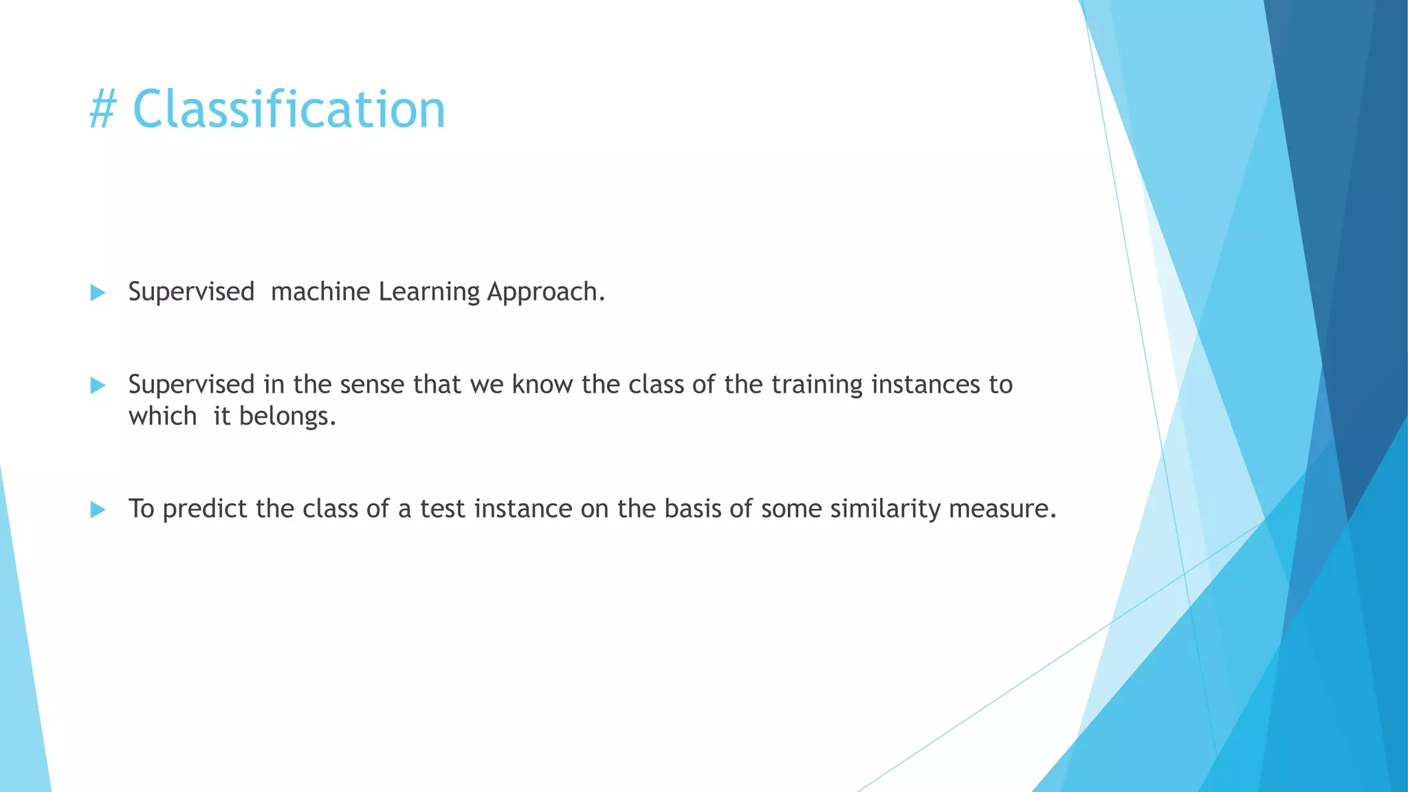 # Classification
 Supervised machine Learning Approach.
 Supervised in the sense that we know the class of the training instances to
which it belongs.
 To predict the class of a test instance on the basis of some similarity measure.
 