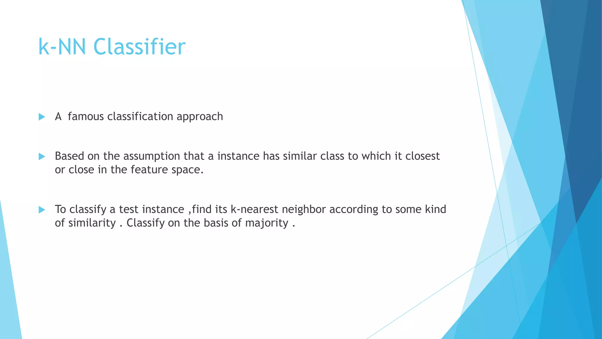 k-NN Classifier
 A famous classification approach
 Based on the assumption that a instance has similar class to which it closest
or close in the feature space.
 To classify a test instance ,find its k-nearest neighbor according to some kind
of similarity . Classify on the basis of majority .
 
