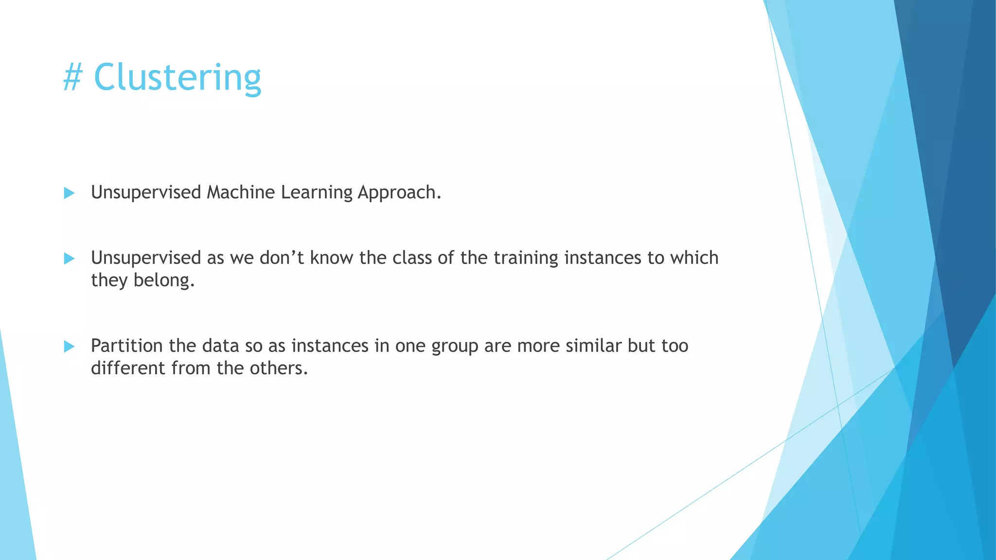 # Clustering
 Unsupervised Machine Learning Approach.
 Unsupervised as we don’t know the class of the training instances to which
they belong.
 Partition the data so as instances in one group are more similar but too
different from the others.
 