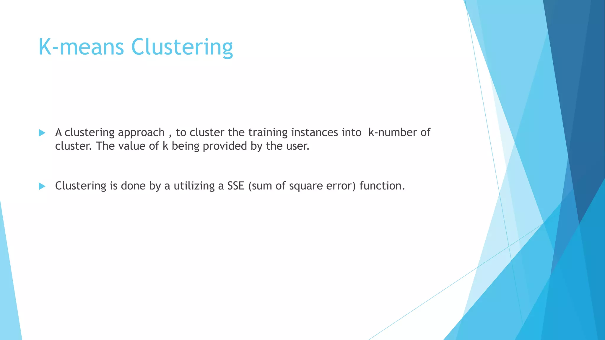 K-means Clustering
 A clustering approach , to cluster the training instances into k-number of
cluster. The value of k being provided by the user.
 Clustering is done by a utilizing a SSE (sum of square error) function.
 