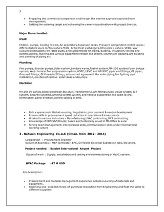 3
 Preparing the commercial comparison and the get the internal approval approved from
management.
 Setting the ordering target and achieving the same in coordination with project director.
Major Items handled.
HVAC
Chillers, pumps, Cooling towers, Air seperators,Expansion tanks, Pressure independent control valves;
differential pressure control valves.FCUs , AHUs,Heat exchangers,CCUs,pipes, valves, VCDs, VAV
s,Sound attenuators,Fire rated ducts, and subcontracts for piping, ducting, insulation, testing and
commissioning, flushing and various equipment erection like chillers; aluminium cladding,grit blasting
and painting of piping etc
Plumbing
Fire pumps, Booster pumps,Solar system,Sanitary wares,Fuel oil system,FM-200 system,Foam deluge
system, Wet chemical fire suppression system;HDPE, UPVC and HPUPVC pipes and fittings, GI pipes;
Grooved fittings, GI threaded fitting , subcontract agreement like solar piping,fire fighting pipe
installation, erection of various solar tanks and pumps.
Electrical
HV and LV panels,Diesel generator,Bus duct,Transformers,Light fittings,Audio visual system, ICT
system, Security system,Lightning control system, and various subcontract like cable laying,
termination, panel erection, control cabling of BMS.
 Rich experience in Global sourcing, Negotiation, procurement & vendor development
 Proven skills in procurement spend reduction in operations & investments
 Worked in various industries – Manufacturing,HVAC contracting, MEP contracting.
 Knowledge of ERP(SAP/Oracle) based and technically sound in MS Office & excel
 Strong team management, interpersonal skills, communication skills under international
working culture
3 . Bahwan Engineering Co.LLC (Oman, from 2012- 2014)
Designation : Procurement Engineer
Nature of Business :- MEP contractor, EPC, Oil field & Electrical Substation jobs, Elevators.
Project Handled : Salalah International Airport Project
Scope of work : Supply, installation and testing and commissioning of HVAC system.
HVAC Package : 47 M USD
Job description :
 Procurement and material management experience includes sourcing of materials and
equipment .
 Receiving and detailed review of purchase requisition from Engineering and float the same to
different suppliers
 
