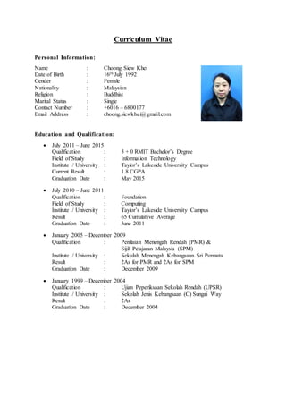 Curriculum Vitae
Personal Information:
Name : Choong Siew Khei
Date of Birth : 16th July 1992
Gender : Female
Nationality : Malaysian
Religion : Buddhist
Marital Status : Single
Contact Number : +6016 – 6800177
Email Address : choong.siewkhei@gmail.com
Education and Qualification:
 July 2011 – June 2015
Qualification : 3 + 0 RMIT Bachelor’s Degree
Field of Study : Information Technology
Institute / University : Taylor’s Lakeside University Campus
Current Result : 1.8 CGPA
Graduation Date : May 2015
 July 2010 – June 2011
Qualification : Foundation
Field of Study : Computing
Institute / University : Taylor’s Lakeside University Campus
Result : 65 Cumulative Average
Graduation Date : June 2011
 January 2005 – December 2009
Qualification : Penilaian Menengah Rendah (PMR) &
Sijil Pelajaran Malaysia (SPM)
Institute / University : Sekolah Menengah Kebangsaan Sri Permata
Result : 2As for PMR and 2As for SPM
Graduation Date : December 2009
 January 1999 – December 2004
Qualification : Ujian Peperiksaan Sekolah Rendah (UPSR)
Institute / University : Sekolah Jenis Kebangsaan (C) Sungai Way
Result : 2As
Graduation Date : December 2004
 