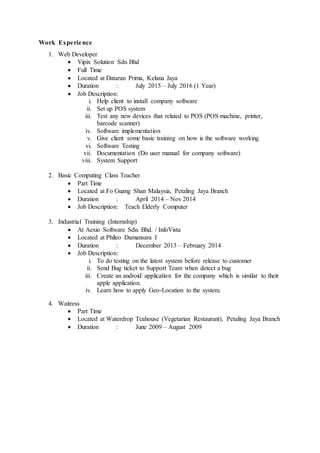 Work Experience
1. Web Developer
 Vipix Solution Sdn Bhd
 Full Time
 Located at Dataran Prima, Kelana Jaya
 Duration : July 2015 – July 2016 (1 Year)
 Job Description:
i. Help client to install company software
ii. Set up POS system
iii. Test any new devices that related to POS (POS machine, printer,
barcode scanner)
iv. Software implementation
v. Give client some basic training on how is the software working
vi. Software Testing
vii. Documentation (Do user manual for company software)
viii. System Support
2. Basic Computing Class Teacher
 Part Time
 Located at Fo Guang Shan Malaysia, Petaling Jaya Branch
 Duration : April 2014 – Nov 2014
 Job Description: Teach Elderly Computer
3. Industrial Training (Internship)
 At Aexio Software Sdn. Bhd. / InfoVista
 Located at Phileo Damansara I
 Duration : December 2013 – February 2014
 Job Description:
i. To do testing on the latest system before release to customer
ii. Send Bug ticket to Support Team when detect a bug
iii. Create an android application for the company which is similar to their
apple application.
iv. Learn how to apply Geo-Location to the system.
4. Waitress
 Part Time
 Located at Waterdrop Teahouse (Vegetarian Restaurant), Petaling Jaya Branch
 Duration : June 2009 – August 2009
 