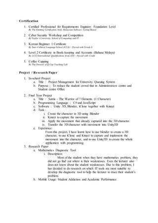 Certification
1. Certified Professional for Requirements Engineer: Foundation Level
By The Emitting Certification body Malaysian Software Testing Board
2. Cyber Security Workshop and Competition
By Taylor’s University, School of Computing and IT
3. Korean Beginner 1 Certificate
By Inter-Cultural Language School (ICLS) – Passed with GradeA
4. Level 2 Certificate in Book-keeping and Accounts (Bahasa Melayu)
By LCCI International Qualifications from EDI – Passed with Credit
5. Coffee Cupping
By The Director of Q Cup Teaching Lab
Project / Research Paper
1. In-school Project
a. Title : Project Management for University Queuing System
b. Purpose : To reduce the student crowd that in Administration centre and
Student centre Office
2. Final Year Project
a. Title : Satria – The Warrior of 7 Elements (1 Character)
b. Programming Language : C# and JavaScript
c. Software : Unity 3D, Blender, iClone together with Kinect
d. Task :
i. Create the character in 3D using Blender
ii. Kinect to capture the movement
iii. Apply the movement that already captured into the 3D character.
iv. Transfer the 3D character with movement into Unity3D
e. Experience:
From this project, I have learnt how to use blender to create a 3D
character, to use iClone and Kinect to capture and implement the
movement into the character, and to use Unity3D to create the whole
application with programming.
3. Research Paper
a. Mathematics Diagnostic Tool
i. Description:
Most of the student when they have mathematics problem, they
did not go find out where is their weaknesses. Even the lecturer also
does not know about the student weaknesses. Due to this problem, I
has decided to do research on which IT tools are most suitable to
develop the diagnostic tool to help the lecturer to trace their student’s
problem.
b. Mobile Usage: Student Addiction and Academic Performance
 