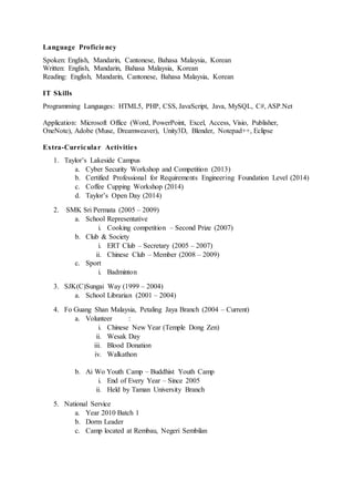 Language Proficiency
Spoken: English, Mandarin, Cantonese, Bahasa Malaysia, Korean
Written: English, Mandarin, Bahasa Malaysia, Korean
Reading: English, Mandarin, Cantonese, Bahasa Malaysia, Korean
IT Skills
Programming Languages: HTML5, PHP, CSS, JavaScript, Java, MySQL, C#, ASP.Net
Application: Microsoft Office (Word, PowerPoint, Excel, Access, Visio, Publisher,
OneNote), Adobe (Muse, Dreamweaver), Unity3D, Blender, Notepad++, Eclipse
Extra-Curricular Activities
1. Taylor’s Lakeside Campus
a. Cyber Security Workshop and Competition (2013)
b. Certified Professional for Requirements Engineering Foundation Level (2014)
c. Coffee Cupping Workshop (2014)
d. Taylor’s Open Day (2014)
2. SMK Sri Permata (2005 – 2009)
a. School Representative
i. Cooking competition – Second Prize (2007)
b. Club & Society
i. ERT Club – Secretary (2005 – 2007)
ii. Chinese Club – Member (2008 – 2009)
c. Sport
i. Badminton
3. SJK(C)Sungai Way (1999 – 2004)
a. School Librarian (2001 – 2004)
4. Fo Guang Shan Malaysia, Petaling Jaya Branch (2004 – Current)
a. Volunteer :
i. Chinese New Year (Temple Dong Zen)
ii. Wesak Day
iii. Blood Donation
iv. Walkathon
b. Ai Wo Youth Camp – Buddhist Youth Camp
i. End of Every Year – Since 2005
ii. Held by Taman University Branch
5. National Service
a. Year 2010 Batch 1
b. Dorm Leader
c. Camp located at Rembau, Negeri Sembilan
 