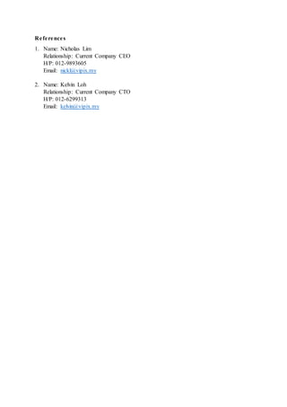 References
1. Name: Nicholas Lim
Relationship: Current Company CEO
H/P: 012-9893605
Email: nickl@vipix.my
2. Name: Kelvin Loh
Relationship: Current Company CTO
H/P: 012-6299313
Email: kelvin@vipix.my
 
