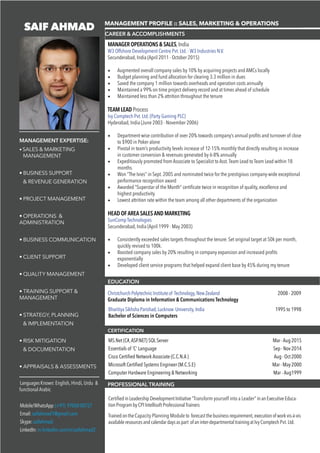 SAIF AHMAD
• SALES & MARKETING
MANAGEMENT
• BUSINESS SUPPORT
& REVENUE GENERATION
• PROJECT MANAGEMENT
• OPERATIONS &
ADMINISTRATION
• BUSINESS COMMUNICATION
• CLIENT SUPPORT
• QUALITY MANAGEMENT
• TRAINING SUPPORT &
MANAGEMENT
• STRATEGY, PLANNING
& IMPLEMENTATION
• RISK MITIGATION
& DOCUMENTATION
• APPRAISALS & ASSESSMENTS
MANAGEMENT PROFILE :: SALES, MARKETING & OPERATIONS
CERTIFICATION
LanguagesKnown:English, Hindi, Urdu &
functional Arabic
Mobile/WhatsApp:(+91) 9700000727
Email:saifahmad1@gmail.com
Skype:saifahmad.
LinkedIn:in.linkedin.com/in/saifahmad2
CAREER & ACCOMPLISHMENTS
MANAGER OPERATIONS & SALES, India
W3 Offshore Development Centre Pvt. Ltd. - W3 Industries N.V.
Secunderabad, India (April 2011 - October 2015)
•	 Augmented overall company sales by 10% by acquiring projects and AMCs locally
•	 Budget planning and fund allocation for clearing 3.3 million in dues
•	 Saved the company 1 million towards overheads and operation costs annually
•	 Maintained a 99% on time project delivery record and at times ahead of schedule
•	 Maintained less than 2% attrition throughout the tenure
TEAM LEAD Process
Ivy Comptech Pvt. Ltd. (Party Gaming PLC)
Hyderabad, India (June 2003 - November 2006)
•	 Department-wise contribution of over 20% towards company’s annual profits and turnover of close
to $900 in Poker alone
•	 Pivotal in team’s productivity levels increase of 12-15% monthly that directly resulting in increase
in customer conversion & revenues generated by 6-8% annually
•	 Expeditiously promoted from Associate to Specialist to Asst.Team Lead to Team Lead within 18
months.
•	 Won “The Ivies” in Sept. 2005 and nominated twice for the prestigious company-wide exceptional
performance recognition award
•	 Awarded “Superstar of the Month” certificate twice in recognition of quality, excellence and
highest productivity
•	 Lowest attrition rate within the team among all other departments of the organization
HEAD OF AREA SALES AND MARKETING
SunComp Technologies
Secunderabad, India (April 1999 - May 2003)
•	 Consistently exceeded sales targets throughout the tenure. Set original target at 50k per month,
quickly revised to 100k.
•	 Boosted company sales by 20% resulting in company expansion and increased profits
exponentially
•	 Developed client service programs that helped expand client base by 45% during my tenure
ChristchurchPolytechnicInstituteof Technology,NewZealand			 2008 - 2009
Graduate Diploma in Information & Communications Technology	
BharitiyaSikhshaParishad,Lucknow University,India			 1995 to 1998
Bachelor of Sciences in Computers
MANAGEMENT EXPERTISE:
CertifiedinLeadershipDevelopmentInitiative“Transform yourself into a Leader” inanExecutiveEduca-
tionProgrambyCPIIntellisoftProfessionalTrainers
TrainedontheCapacity Planning Module to forecastthebusinessrequirement,executionofworkvis-à-vis
availableresourcesandcalendardaysaspart ofaninter-departmentaltrainingatIvyComptechPvt.Ltd.
EDUCATION
PROFESSIONAL TRAINING
MS.Net (C#,ASP.NET) SQL Server 				 	 Mar -Aug 2015
Essentials of ‘C’ Language 			 		 	 Sep - Nov 2014
Cisco Certified Network Associate (C.C.N.A )		 	 	 Aug - Oct 2000
Microsoft Certified Systems Engineer (M.C.S.E) 			 	 Mar - May 2000
Computer Hardware Engineering & Networking	 		 	 Mar - Aug1999
 