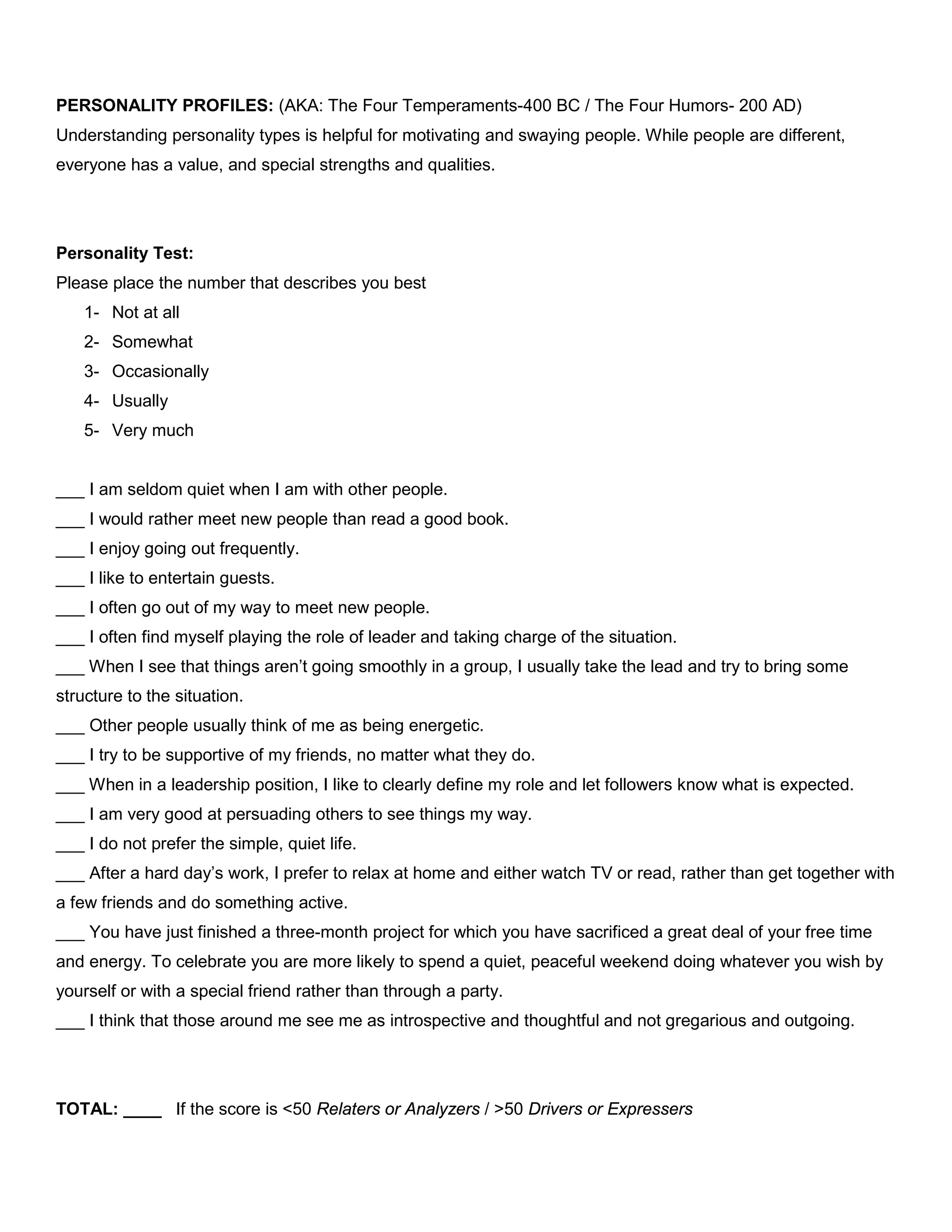 PERSONALITY PROFILES: (AKA: The Four Temperaments-400 BC / The Four Humors- 200 AD)
Understanding personality types is helpful for motivating and swaying people. While people are different,
everyone has a value, and special strengths and qualities.
Personality Test:
Please place the number that describes you best
1- Not at all
2- Somewhat
3- Occasionally
4- Usually
5- Very much
___ I am seldom quiet when I am with other people.
___ I would rather meet new people than read a good book.
___ I enjoy going out frequently.
___ I like to entertain guests.
___ I often go out of my way to meet new people.
___ I often find myself playing the role of leader and taking charge of the situation.
___ When I see that things aren’t going smoothly in a group, I usually take the lead and try to bring some
structure to the situation.
___ Other people usually think of me as being energetic.
___ I try to be supportive of my friends, no matter what they do.
___ When in a leadership position, I like to clearly define my role and let followers know what is expected.
___ I am very good at persuading others to see things my way.
___ I do not prefer the simple, quiet life.
___ After a hard day’s work, I prefer to relax at home and either watch TV or read, rather than get together with
a few friends and do something active.
___ You have just finished a three-month project for which you have sacrificed a great deal of your free time
and energy. To celebrate you are more likely to spend a quiet, peaceful weekend doing whatever you wish by
yourself or with a special friend rather than through a party.
___ I think that those around me see me as introspective and thoughtful and not gregarious and outgoing.
TOTAL: ____ If the score is <50 Relaters or Analyzers / >50 Drivers or Expressers
 