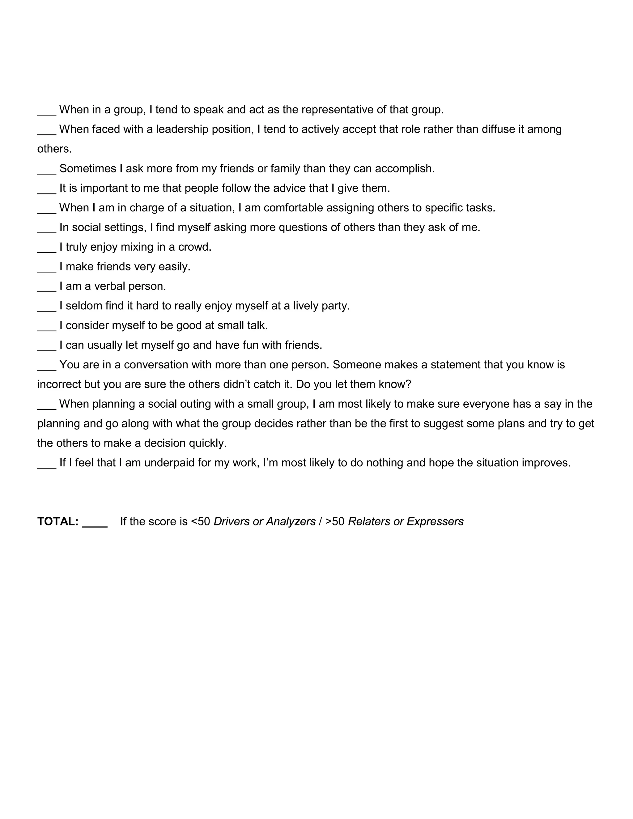 ___ When in a group, I tend to speak and act as the representative of that group.
___ When faced with a leadership position, I tend to actively accept that role rather than diffuse it among
others.
___ Sometimes I ask more from my friends or family than they can accomplish.
___ It is important to me that people follow the advice that I give them.
___ When I am in charge of a situation, I am comfortable assigning others to specific tasks.
___ In social settings, I find myself asking more questions of others than they ask of me.
___ I truly enjoy mixing in a crowd.
___ I make friends very easily.
___ I am a verbal person.
___ I seldom find it hard to really enjoy myself at a lively party.
___ I consider myself to be good at small talk.
___ I can usually let myself go and have fun with friends.
___ You are in a conversation with more than one person. Someone makes a statement that you know is
incorrect but you are sure the others didn’t catch it. Do you let them know?
___ When planning a social outing with a small group, I am most likely to make sure everyone has a say in the
planning and go along with what the group decides rather than be the first to suggest some plans and try to get
the others to make a decision quickly.
___ If I feel that I am underpaid for my work, I’m most likely to do nothing and hope the situation improves.
TOTAL: ____ If the score is <50 Drivers or Analyzers / >50 Relaters or Expressers
 