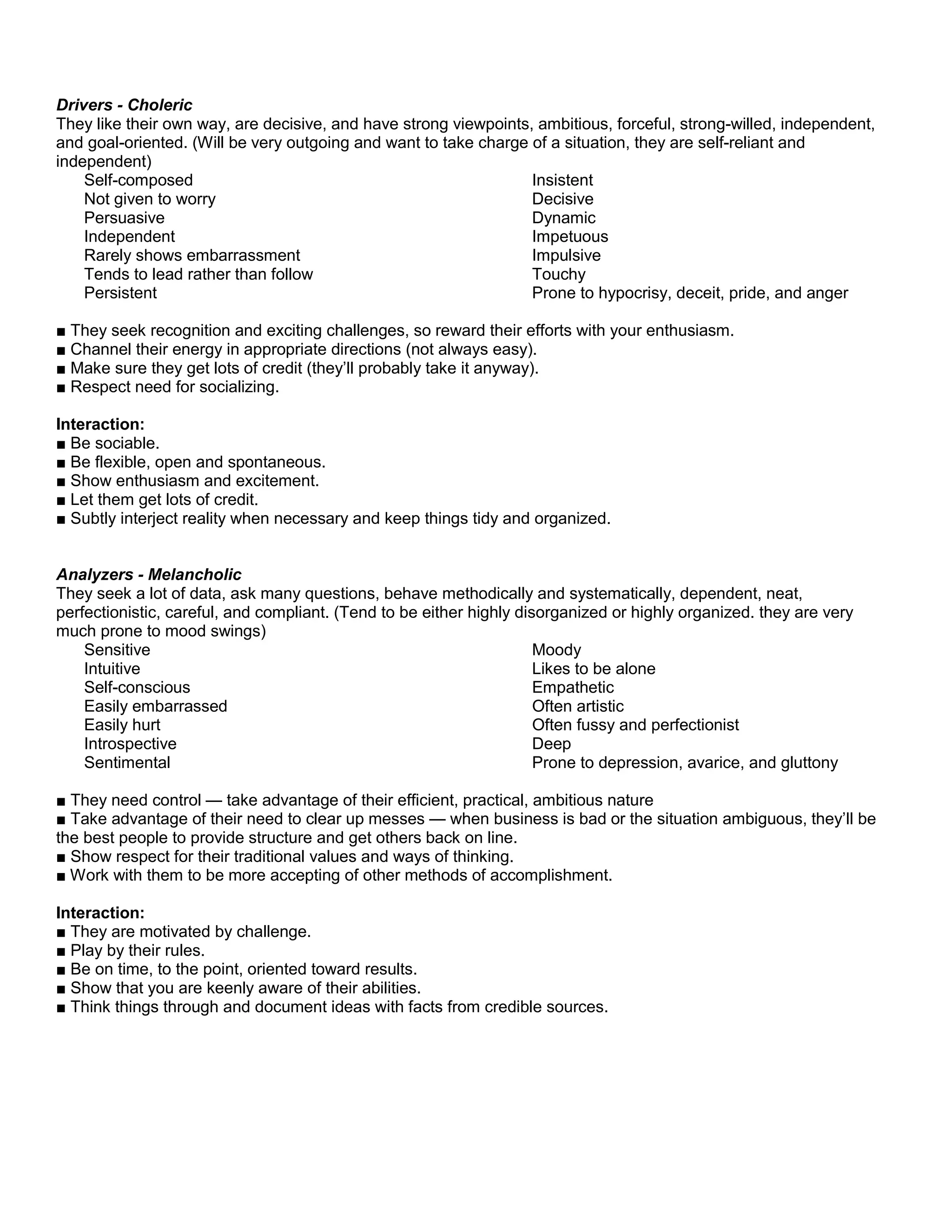 Drivers - Choleric
They like their own way, are decisive, and have strong viewpoints, ambitious, forceful, strong-willed, independent,
and goal-oriented. (Will be very outgoing and want to take charge of a situation, they are self-reliant and
independent)
Self-composed
Not given to worry
Persuasive
Independent
Rarely shows embarrassment
Tends to lead rather than follow
Persistent
Insistent
Decisive
Dynamic
Impetuous
Impulsive
Touchy
Prone to hypocrisy, deceit, pride, and anger
■ They seek recognition and exciting challenges, so reward their efforts with your enthusiasm.
■ Channel their energy in appropriate directions (not always easy).
■ Make sure they get lots of credit (they’ll probably take it anyway).
■ Respect need for socializing.
Interaction:
■ Be sociable.
■ Be flexible, open and spontaneous.
■ Show enthusiasm and excitement.
■ Let them get lots of credit.
■ Subtly interject reality when necessary and keep things tidy and organized.
Analyzers - Melancholic
They seek a lot of data, ask many questions, behave methodically and systematically, dependent, neat,
perfectionistic, careful, and compliant. (Tend to be either highly disorganized or highly organized. they are very
much prone to mood swings)
Sensitive
Intuitive
Self-conscious
Easily embarrassed
Easily hurt
Introspective
Sentimental
Moody
Likes to be alone
Empathetic
Often artistic
Often fussy and perfectionist
Deep
Prone to depression, avarice, and gluttony
■ They need control — take advantage of their efficient, practical, ambitious nature
■ Take advantage of their need to clear up messes — when business is bad or the situation ambiguous, they’ll be
the best people to provide structure and get others back on line.
■ Show respect for their traditional values and ways of thinking.
■ Work with them to be more accepting of other methods of accomplishment.
Interaction:
■ They are motivated by challenge.
■ Play by their rules.
■ Be on time, to the point, oriented toward results.
■ Show that you are keenly aware of their abilities.
■ Think things through and document ideas with facts from credible sources.
 