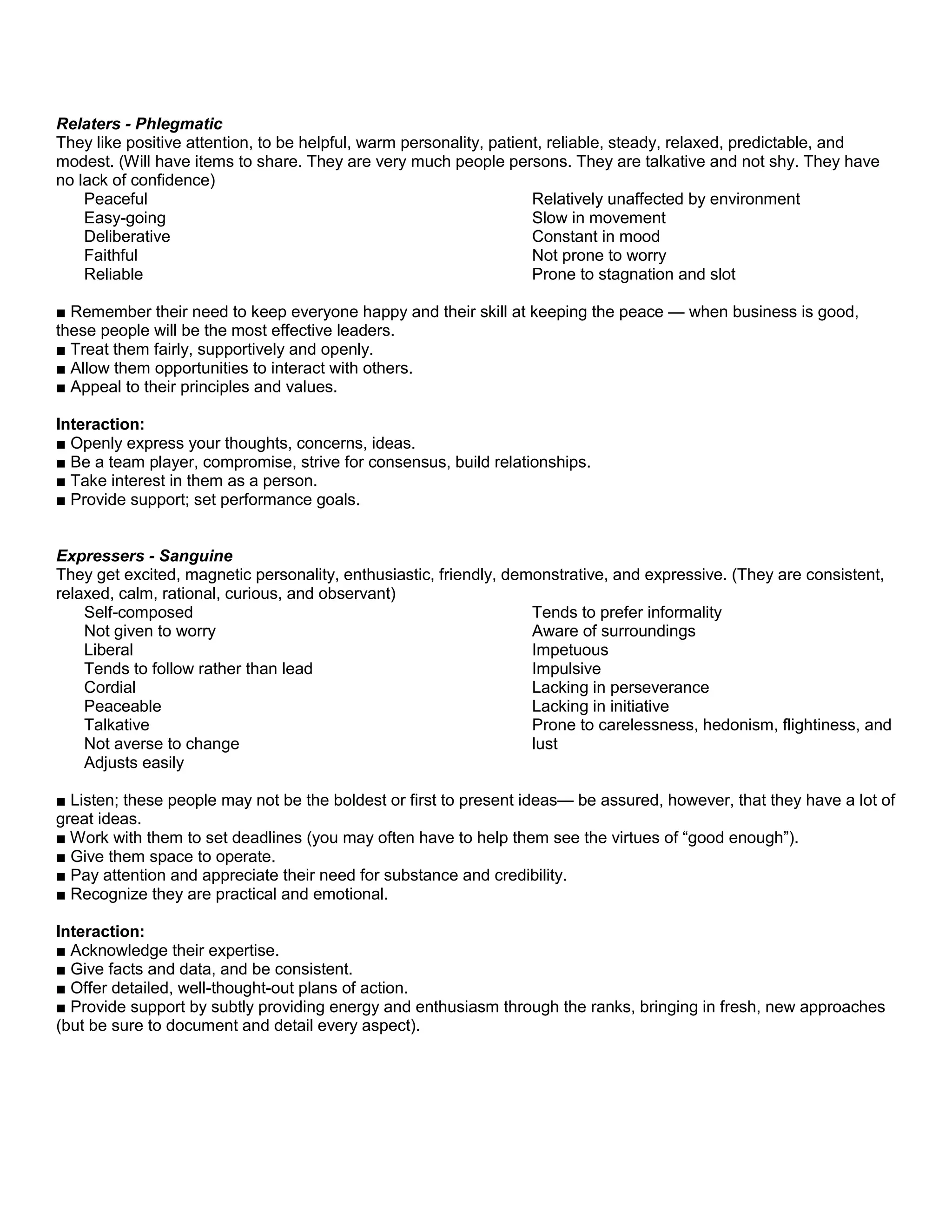 Relaters - Phlegmatic
They like positive attention, to be helpful, warm personality, patient, reliable, steady, relaxed, predictable, and
modest. (Will have items to share. They are very much people persons. They are talkative and not shy. They have
no lack of confidence)
Peaceful
Easy-going
Deliberative
Faithful
Reliable
Relatively unaffected by environment
Slow in movement
Constant in mood
Not prone to worry
Prone to stagnation and slot
■ Remember their need to keep everyone happy and their skill at keeping the peace — when business is good,
these people will be the most effective leaders.
■ Treat them fairly, supportively and openly.
■ Allow them opportunities to interact with others.
■ Appeal to their principles and values.
Interaction:
■ Openly express your thoughts, concerns, ideas.
■ Be a team player, compromise, strive for consensus, build relationships.
■ Take interest in them as a person.
■ Provide support; set performance goals.
Expressers - Sanguine
They get excited, magnetic personality, enthusiastic, friendly, demonstrative, and expressive. (They are consistent,
relaxed, calm, rational, curious, and observant)
Self-composed
Not given to worry
Liberal
Tends to follow rather than lead
Cordial
Peaceable
Talkative
Not averse to change
Adjusts easily
Tends to prefer informality
Aware of surroundings
Impetuous
Impulsive
Lacking in perseverance
Lacking in initiative
Prone to carelessness, hedonism, flightiness, and
lust
■ Listen; these people may not be the boldest or first to present ideas— be assured, however, that they have a lot of
great ideas.
■ Work with them to set deadlines (you may often have to help them see the virtues of “good enough”).
■ Give them space to operate.
■ Pay attention and appreciate their need for substance and credibility.
■ Recognize they are practical and emotional.
Interaction:
■ Acknowledge their expertise.
■ Give facts and data, and be consistent.
■ Offer detailed, well-thought-out plans of action.
■ Provide support by subtly providing energy and enthusiasm through the ranks, bringing in fresh, new approaches
(but be sure to document and detail every aspect).
 