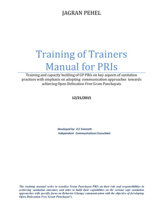 JAGRAN PEHEL
Training of Trainers
Manual for PRIs
Training and capacity building of GP PRIs on key aspects of sanitation
practices with emphasis on adopting communication approaches towards
achieving Open Defecation Free Gram Panchayats
12/21/2015
Developed by: K.C Sreenath
Independent Communications Consultant
The training manual seeks to sensitize Gram Panchayat PRIs on their role and responsibilities in
achieving sanitation outcomes and aims to build their capabilities on the various safe sanitation
approaches with specific focus on Behavior Change communication with the objective of developing
Open Defecation Free Gram Panchayat’s.
 