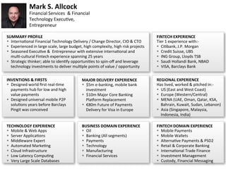 1	
Mark	S.	Allcock	
Financial	Services		&	Financial	
Technology	Execu7ve,		
Entrepreneur	
INVENTIONS	&	FIRSTS	
§  Designed	world	ﬁrst	real-7me	
payments	hub	for	low	and	high	
value	payments	
§  Designed	universal	mobile	P2P	
solu7ons	years	before	Barclays	
Pingit	was	conceived	
MAJOR	DELIVERY	EXPERIENCE	
§  $5m	e-banking,	mobile	bank	
investment	
§  $10m	Major	Core	Banking	
PlaMorm	Replacement	
§  €80m	Future	of	Payments	
Delivery	for	Visa	in	Europe		
TECHNOLOGY	EXPERIENCE	
§  Mobile	&	Web	Apps	
§  Server	Applica7ons	
§  Middleware	Expert	
§  Automated	Marke7ng	
§  Cloud	Infrastructure	
§  Low	Latency	Compu7ng	
§  Very	Large	Scale	Databases	
BUSINESS	DOMAIN	EXPERIENCE	
§  Oil	
§  Banking	(All	segments)	
§  Payments	
§  Technology	
§  Manufacturing	
§  Financial	Services	
	
REGIONAL	EXPERIENCE	
Has	lived,	worked	&	pitched	in:-	
§  US	(East	and	West	Coast)	
§  Europe	(Western/Central)	
§  MENA	(UAE,	Oman,	Qatar,	KSA,	
Bahrain,	Kuwait,	Sudan,	Lebanon)	
§  Asia	(Singapore,	Malaysia,	
Indonesia,	India)	
FINTECH	DOMAIN	EXPERIENCE	
§  Mobile	Payments	
§  Mobile	Wallets	
§  Alterna7ve	Payments	&	PSD2	
§  Retail	&	Corporate	Banking	
§  Interna7onal	Trade	Finance	
§  Investment	Management	
§  Custody,	Financial	Messaging	
SUMMARY	PROFILE	
§  Interna7onal	Financial	Technology	Delivery	/	Change	Director,	CIO	&	CTO	
§  Experienced	in	large	scale,	large	budget,	high	complexity,	high	risk	projects	
§  Seasoned	Execu7ve	&		Entrepreneur	with	extensive	interna7onal	and	
mul7-cultural	Fintech	experience	spanning	25	years	
§  Strategic	thinker;	able	to	iden7fy	opportuni7es	to	spin-oﬀ	and	leverage	
technology	investments	to	deliver	mul7ple	points	of	value	/	opportunity	
FINTECH	EXPERIENCE	
Tier	1	experience	with:-	
§  Ci7bank,	J.P.	Morgan	
§  Credit	Suisse,	UBS	
§  ING	Group,	Lloyds	TSB	
§  Saudi	Hollandi	Bank,	NBAD	
§  VISA,	Barclays	Bank	
 