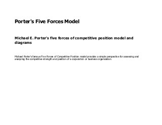 Porter's Five Forces Model 
Michael E. Porter's five forces of competitive position model and diagrams 
Michael Porter's famous Five Forces of Competitive Position model provides a simple perspective for assessing and analyzing the competitive strength and position of a corporation or business organization.  