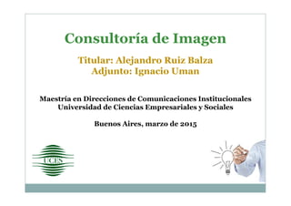 Consultoría de Imagen
Titular: Alejandro Ruiz Balza
Adjunto: Ignacio Uman
Maestría en Direcciones de Comunicaciones Institucionales
Universidad de Ciencias Empresariales y Sociales
Buenos Aires, marzo de 2015
 