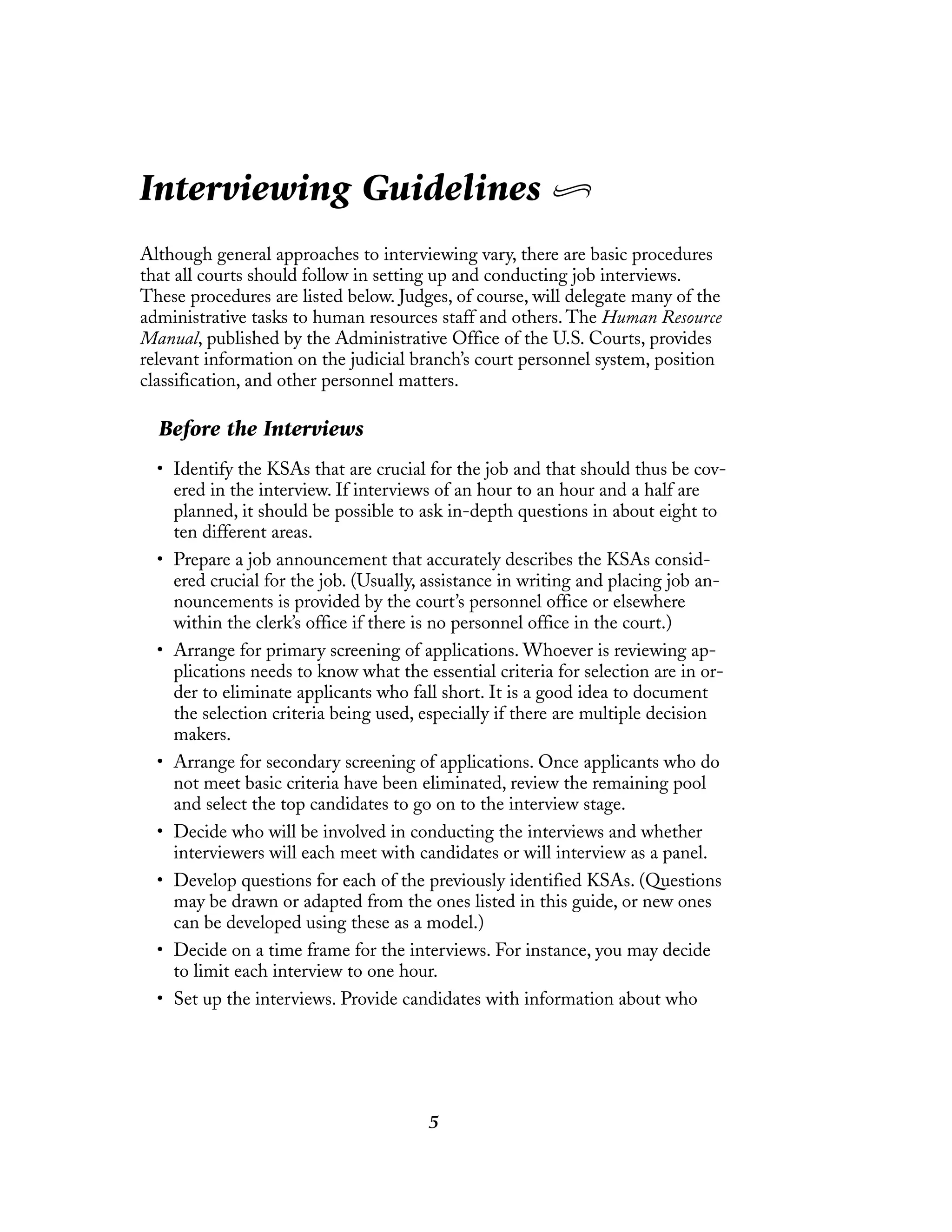 5
Interviewing Guidelines
Although general approaches to interviewing vary, there are basic procedures
that all courts should follow in setting up and conducting job interviews.
These procedures are listed below. Judges, of course, will delegate many of the
administrative tasks to human resources staff and others. The Human Resource
Manual, published by the Administrative Office of the U.S. Courts, provides
relevant information on the judicial branch’s court personnel system, position
classification, and other personnel matters.
Before the Interviews
• Identify the KSAs that are crucial for the job and that should thus be cov-
ered in the interview. If interviews of an hour to an hour and a half are
planned, it should be possible to ask in-depth questions in about eight to
ten different areas.
• Prepare a job announcement that accurately describes the KSAs consid-
ered crucial for the job. (Usually, assistance in writing and placing job an-
nouncements is provided by the court’s personnel office or elsewhere
within the clerk’s office if there is no personnel office in the court.)
• Arrange for primary screening of applications. Whoever is reviewing ap-
plications needs to know what the essential criteria for selection are in or-
der to eliminate applicants who fall short. It is a good idea to document
the selection criteria being used, especially if there are multiple decision
makers.
• Arrange for secondary screening of applications. Once applicants who do
not meet basic criteria have been eliminated, review the remaining pool
and select the top candidates to go on to the interview stage.
• Decide who will be involved in conducting the interviews and whether
interviewers will each meet with candidates or will interview as a panel.
• Develop questions for each of the previously identified KSAs. (Questions
may be drawn or adapted from the ones listed in this guide, or new ones
can be developed using these as a model.)
• Decide on a time frame for the interviews. For instance, you may decide
to limit each interview to one hour.
• Set up the interviews. Provide candidates with information about who
 