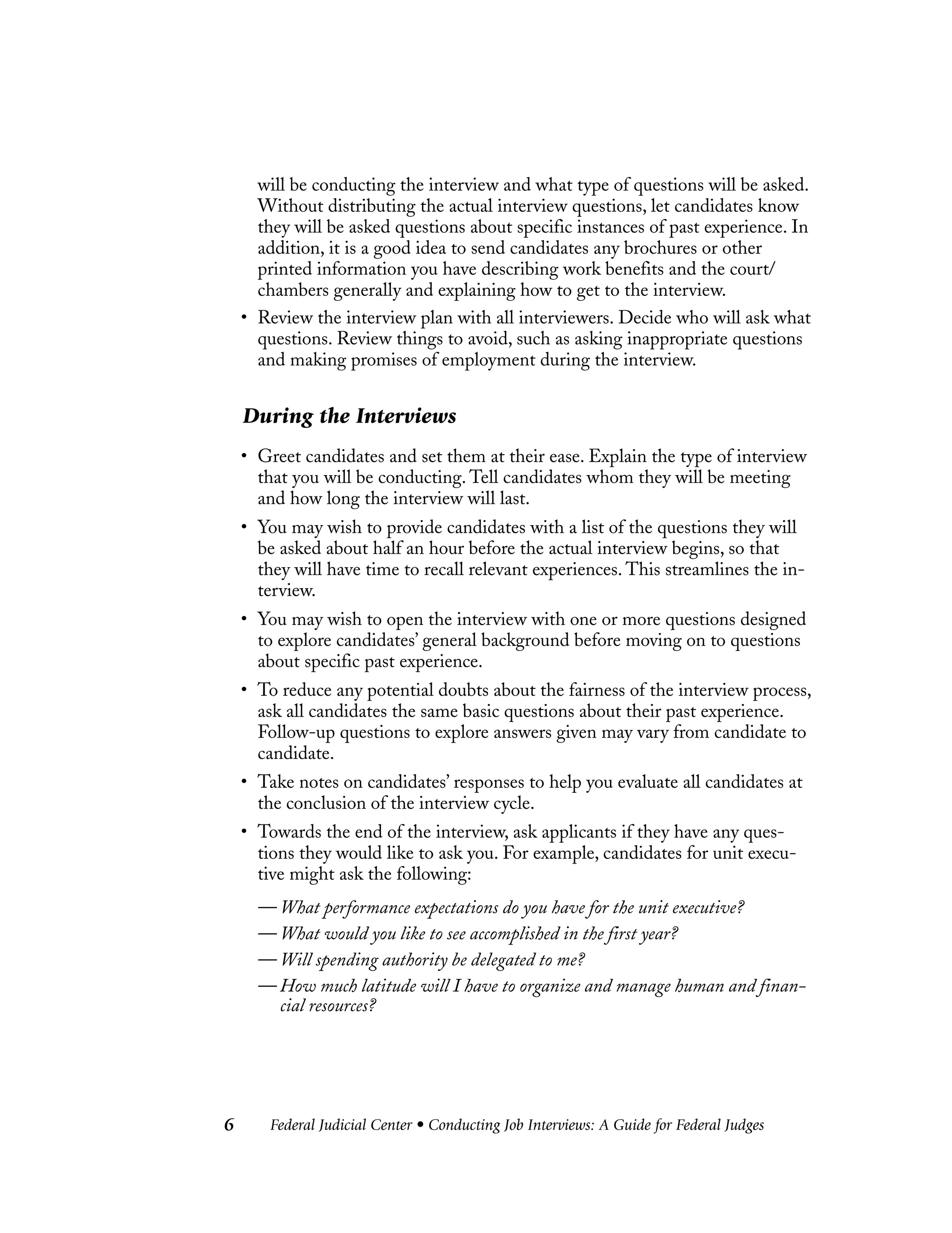 Federal Judicial Center • Conducting Job Interviews: A Guide for Federal Judges6
will be conducting the interview and what type of questions will be asked.
Without distributing the actual interview questions, let candidates know
they will be asked questions about specific instances of past experience. In
addition, it is a good idea to send candidates any brochures or other
printed information you have describing work benefits and the court/
chambers generally and explaining how to get to the interview.
• Review the interview plan with all interviewers. Decide who will ask what
questions. Review things to avoid, such as asking inappropriate questions
and making promises of employment during the interview.
During the Interviews
• Greet candidates and set them at their ease. Explain the type of interview
that you will be conducting. Tell candidates whom they will be meeting
and how long the interview will last.
• You may wish to provide candidates with a list of the questions they will
be asked about half an hour before the actual interview begins, so that
they will have time to recall relevant experiences. This streamlines the in-
terview.
• You may wish to open the interview with one or more questions designed
to explore candidates’ general background before moving on to questions
about specific past experience.
• To reduce any potential doubts about the fairness of the interview process,
ask all candidates the same basic questions about their past experience.
Follow-up questions to explore answers given may vary from candidate to
candidate.
• Take notes on candidates’ responses to help you evaluate all candidates at
the conclusion of the interview cycle.
• Towards the end of the interview, ask applicants if they have any ques-
tions they would like to ask you. For example, candidates for unit execu-
tive might ask the following:
— What performance expectations do you have for the unit executive?
— What would you like to see accomplished in the first year?
— Will spending authority be delegated to me?
— How much latitude will I have to organize and manage human and finan-
cial resources?
 