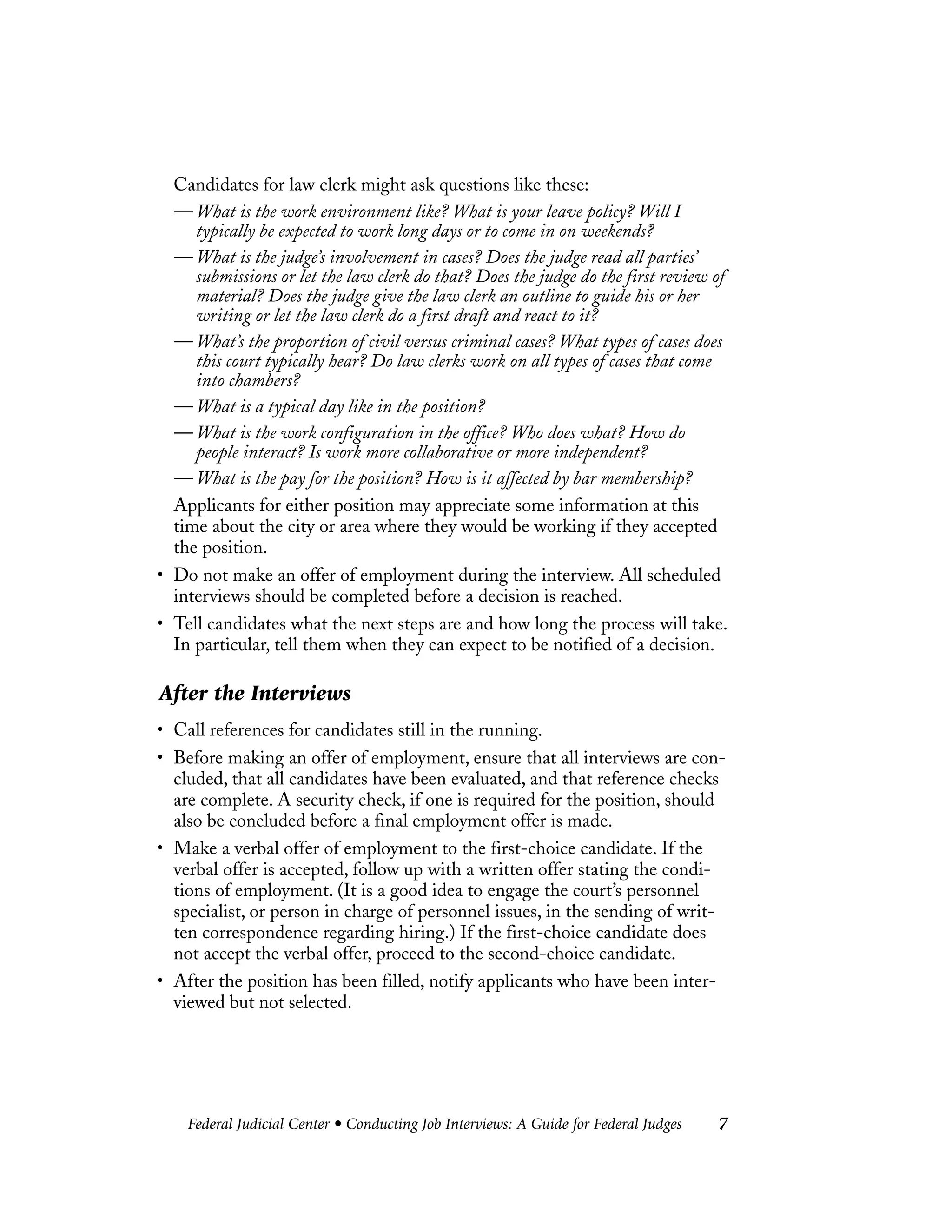 Federal Judicial Center • Conducting Job Interviews: A Guide for Federal Judges 7
Candidates for law clerk might ask questions like these:
— What is the work environment like? What is your leave policy? Will I
typically be expected to work long days or to come in on weekends?
— What is the judge’s involvement in cases? Does the judge read all parties’
submissions or let the law clerk do that? Does the judge do the first review of
material? Does the judge give the law clerk an outline to guide his or her
writing or let the law clerk do a first draft and react to it?
— What’s the proportion of civil versus criminal cases? What types of cases does
this court typically hear? Do law clerks work on all types of cases that come
into chambers?
— What is a typical day like in the position?
— What is the work configuration in the office? Who does what? How do
people interact? Is work more collaborative or more independent?
— What is the pay for the position? How is it affected by bar membership?
Applicants for either position may appreciate some information at this
time about the city or area where they would be working if they accepted
the position.
• Do not make an offer of employment during the interview. All scheduled
interviews should be completed before a decision is reached.
• Tell candidates what the next steps are and how long the process will take.
In particular, tell them when they can expect to be notified of a decision.
After the Interviews
• Call references for candidates still in the running.
• Before making an offer of employment, ensure that all interviews are con-
cluded, that all candidates have been evaluated, and that reference checks
are complete. A security check, if one is required for the position, should
also be concluded before a final employment offer is made.
• Make a verbal offer of employment to the first-choice candidate. If the
verbal offer is accepted, follow up with a written offer stating the condi-
tions of employment. (It is a good idea to engage the court’s personnel
specialist, or person in charge of personnel issues, in the sending of writ-
ten correspondence regarding hiring.) If the first-choice candidate does
not accept the verbal offer, proceed to the second-choice candidate.
• After the position has been filled, notify applicants who have been inter-
viewed but not selected.
 